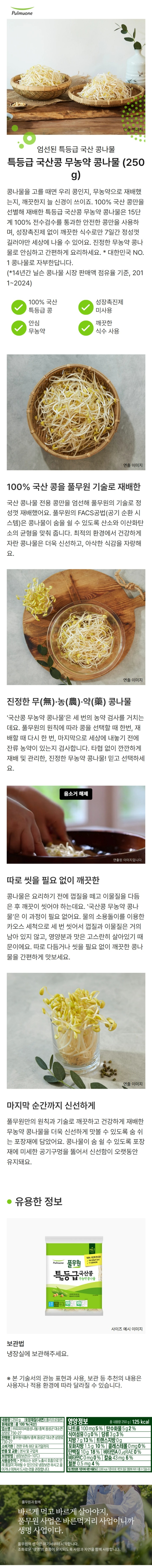 내용량 340g 포장재질(내면) 폴리프로필렌 원재료명 콩 100%(국산) 제조원 ㈜피피이씨음성나물/ 충북 음성군 대소면 삼양로 730-27 판매원 풀무원식품㈜/충북 음성군 대소면 삼양로 730-27 유통기한 전면 우측 하단 표기일까지 반품 및 교환 본사 및 구입처 보관방법 냉장보관(0~10도) 사용상주의 본채소는 상온 노출시 호흡으로 인해 품질이 저하될 수 있으므로 냉장보관 하시고 끓이거나 데쳐서 드시는 것을 권장합니다. 기타 본 제품은 공정거래위원회 고시 소비자 분쟁 해결 기준에 의거 교환 보상 받을 수 있습니다. 부정 불량 식품 신고는 국번없이 1399 영양정보 총 내용량 340g 160kcal 나트륨 15g 1% 탄수화물 7g 2% 식이섬유 5g 20%  당류 2g 2% 지방 10g 19% 트랜스지방 0g 포화지방 1.7g 11%  콜레스테롤 0mg 0% 단백질 13g 24%  비타민A 0ugRE 0% 비타민C 0mg 0% 칼슘 71mg 10% 철분 0.7mg 6% 1일 영양성분 기준치에 대한 비율(%)은 2,000kcal 기준이므로 개인의 필요 열량에 따라 다를 수 있습니다.