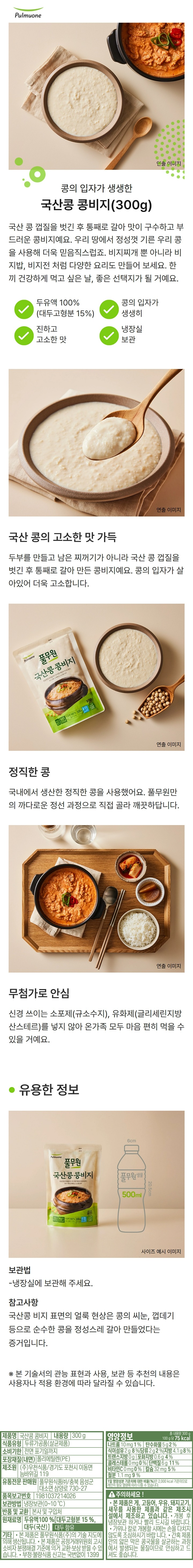 *제품명: 국산콩 콩비지 *식품의유형: 두류가공품(살균제품) *내용량: 300g *제조원: ㈜우천식품/경기도 포천시 이동면 늠바위길 119 *유통전문판매원: 풀무원식품㈜/충북 음성군 대소면 삼양로 730-27 *유통기한: 전면 우측 상단 표기 *포장재질(내면):폴리프로필렌 *보관방법: 냉장보관(0~10도)*반품 및 교환: 본사 및 구입처 *원재료명: 대두100%(국산) *대두 함유 *기타: -본 제품은 풀무원식품㈜의 기술 지도에 의해 생산됩니다. -본 제품은 공정거래위원회 고시 소비자 분쟁해결 기준에 의거 교환 보상 받을 수 있습니다. -부정,불량식품 신고는 국번없이 1399 *영양정보 총 내용량 300g, 190kcal /나트륨 130mg(7%), 탄수화물 22g(7%), 식이섬유 13g(52%), 당류 5g(5%), 지방 6g(11%), 트랜스지방 0g, 포화지방 0.9g(6%), 콜레스테롤 0mg(0%), 단백질 19g(35%), 비타민A 0mgRE(0%), 비타민C 0mg(0%), 칼슘 87mg(12%), 철분 2.1mg(18%) *1일 영양성분 기준치에 대한 비율(%)은 2,000kcal 기준이므로 개인의 필요 열량에 따라 다를 수 있습니다.