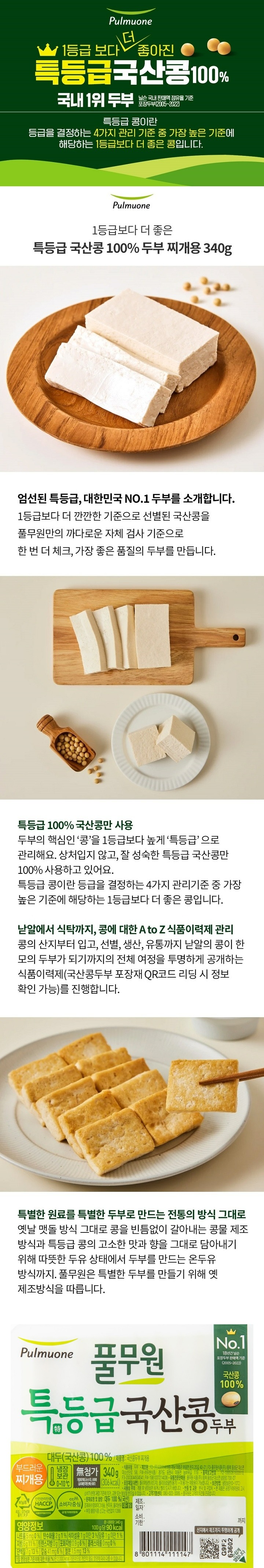 *제품명: 국산콩두부 *포장재질(내면): 폴리에틸렌(리드지),폴리프로필렌(용기) *이 용기는 재활용이 가능합니다. *본 제품은 공정거래위원회 고시 소비자 분쟁해결 기준에 의거 교환 보상 받을 수 있습니다. *고객기쁨센터: 080-022-0085 *원재료명 및 함량: 대두 100%(국산), 조제해수염화마그네슘, 현미유, 올리브유 *대두 함유 *www.pulmuone.kr *부정,불량식품 신고는 국번없이 1399 *영양정보 총 내용량 340g, 100g당 85kcal /나트륨 10mg(1%), 탄수화물 1g(0%), 당류 1g미만(1%), 식이섬유 1g미만(3%), 지방 6g(11%), 트랜스지방 0g, 포화지방 1g(7%), 콜레스테롤 0mg(0%), 단백질 7g(13%), 비타민A 0mgRE(0%), 비타민C 0mg(0%), 칼슘 31mg(4%), 철분 1mg(8%) *1일 영양성분 기준치에 대한 비율(%)은 2,000kcal 기준이므로 개인의 필요 열량에 따라 다를 수 있습니다.