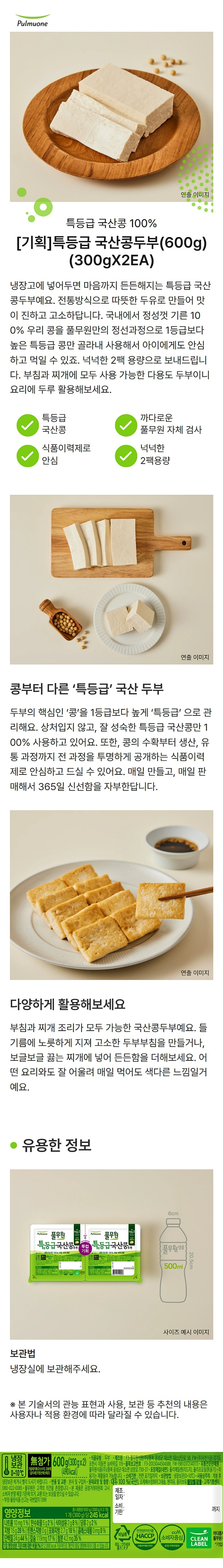 600g(300x2),0~10도(510kcal),냉장보관/제품명:국산콩두부/식품유형:두부/제조원:F3-풀무원식품㈜/충북음성군대소면대소산단로58,FW-㈜우천식품,경기도포천시이동면늠바위길119/품목보고번호:F3-2003044504588,FW-19810372140113/유통전문판매원:풀무원식품㈜,충북음성군대소면삼양로730-27/포장재질(내면):폴리에틸렌(리드지),폴리프로필렌(용기)/이용기는재활용이가능합니다/유통기한:전면표기일까지/보관방법:냉장보관(0~10도)/사용상주의:개봉후냉장보관하거나빨리드시기바랍니다/반품및교환:본사및구입처/원재료명및함량:대두100%(국산),조제해수염마그네슘,현미유,올리브유,대두함유/고객기쁨센터:080-022-0085/풀무원은고객의의견을존중합니다/www.pulmuone.kr/www.pulmuoneshop.com/본제품은공정거래위원회고시소비자분쟁해결기준에의거,교환또는보상을받으실수있습니다/부정,불량식품신고는국번없이1399/영양정보:총내용량600g(300g x2개),1개(300g)당255kcal,나트륨30mg(2%),탄수화물4g(1%),식이섬유2g(8%),당류2g(2%),지방18g(33%),트랜스지방0g,포화지방3g(20%),콜레스테롤0mg(0%),단백질20g(36%),칼슘93mg(13%),출발3.6mg(30%)/1일영양성분기준치에대한비율(%)은2,000kcal기준이므로개인의필요열량에따라다를수있습니다
