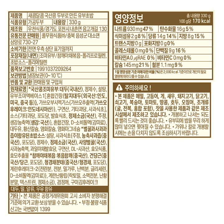 제품명 새콤달콤 국산콩 두부로 만든 유부초밥 식품유형 가공두부 내용량 330g 제조원 우천식품/경기도 포천시 내촌면 음고개길 130 유통전문판매원 풀무원식품㈜ /충북 음성군 대소면 삼양로 730-27 유통기한 전면 우측 상단 표기일까지 포장재질(내면) 조미유부/참깨야채볶음-폴리프로필렌, 초밥소스-폴리에탈렌 품목보고번호 19910372092221 보관방법 냉장보관 (0~10도) 반품 및 교환 판매원 및 구입처 원재료명 *국산조미유부:대두(국내산), 정제수, 설탕, 유부조미액베이스1[혼합간장(탈지대두: 외국산), 가쓰오부시엑기스{가쓰오추출액(가쓰오후레이크:인도네시아산)}, 구연산, 기타과당, 사과식초], 소스{기타과당, 포도당, 발효식초, 정제소금(국산), 주정, 생강농축액(생강:국산)}, 혼합간장, D-소비툴액, 대두유, 황산칼슘, 염화칼슘, 염화마그네슘 *벌꿀사과과즙이함유된초밥소스: 설탕, 사과식초[주정, 농축사과즙(중국산), 포도당], 정제수, 정제소금(국산), 사양벌꿀(국산), 사과농축액, 과일야채발효당, 구연산, DL-사과산, 효모식품1, 효모식품2 *참깨야채볶음: 볶음참깨(중국산/청경채, 포도당), 계란후레이크-2(전란분, 전분, 밀가루, 난백분, 글리세린지방산에스테르), 계란난황립(락토밀, 소맥전분, 난황분말, 덱스트린, 정제소금), 검정깨, 구이김후레이크, 대두, 밀, 계란, 우유 함유 기타 본 제품은 공정거래위원회 고시 보시자 분쟁해결 기준에 의거 교환, 보상받을 수 있습니다. 부정 불량 식품 신고는 국번없이 1399 영양정보 총 내용량 330g 100g당 205kcal 나트륨 1,090mg 55% 탄수화물 21g 6% 식이섬유 1g 4% 당류 16g 16% 지방 10g 19% 트랜스지방 0g 포화지방 1.7g 11% 콜레스테롤 0mg 0% 단백질 8g 15% 비타민A 0ugRE 0% 비타민C 0mg 0% 칼슘 123mg 18% 철분 1.4mg 12% 1일 영양성분 기준치에 대한 비율(%)은 2,000kcal 기준이므로 개인의 필요 열량에 따라 다