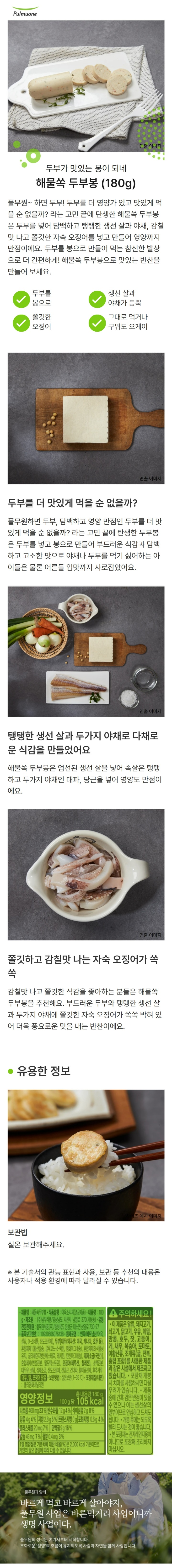 *제품명: 해물쏙두부봉 *식품유형: 어육소시지(멸균제품) *내용량: 180g *제조원: ㈜남부식품/경상남도 사천시 남일로 370(사등동) *유통전문판매원: 풀무원식품㈜/충청북도 음성군 대소면 삼양로730-27 *원재료명: 연육(베트남산/어육,설탕,D-소비톨,산도조절제), 두부(대두(외국산:미국,캐나다,호주 등), 혼합제제1(황산칼슘,글루코노델타락톤,염화마그네슘),혼합제제2(식물성유지,글리세린지방산에스테르,레시틴,탄산마그네슘), 제제소금(국산)), 혼합제제(변성전분,말토덱스트린), 오징어(페루산,칠레산), 소맥전분,설탕,정제소금,건당근,건대파,산도조절제,향미증진제,천연향신료 *대두,밀,오징어 함유 *보관방법: 실온보관(1~35도) *포장재질(내면): 폴리염화비닐리덴 *본 제품은 공정거래위원회 고시 소비자 분쟁해결 기준에 의거 교환 보상 받을 수 있습니다. *반품 및 교환: 판매원 및 구입처 *고객기쁨센터: 080-022-0085 *www.pulmuone.kr *유통기한: 제품 측면 표기일까지 *부정,불량식품 신고는 국번없이 1399 *영양정보 총 내용량 180g, 180kcal /나트륨 980mg(49%), 탄수화물 20g(6%), 식이섬유 4g(16%), 당류 7g(7%), 지방 4.1g(8%), 트랜스지방 0g, 포화지방 0.9g(6%), 콜레스테롤 50mg(17%), 단백질 18g(33%), 비타민A 0mgRE(0%), 비타민C 0mg(0%), 칼슘 430mg(61%), 철분 5.4mg(45%) *1일 영양성분 기준치에 대한 비율(%)은 2,000kcal 기준이므로 개인의 필요 열량에 따라 다를 수 있습니다. *주의사항: -이 제품은 알류,돼지고기,쇠고기,닭고기,우유,메밀,땅콩,호두,잣,고등어,게,새우,복숭아,토마토,아황산류,조개류(굴,전복,홍합 포함)을 사용한 제품과 같은 제조시설에서 제조하고 있습니다. *포장재 개봉 시 치아를 사용하시면 다칠 우려가 있습니다. *제품 중에 간혹 검은 반점이 있을 수 있으나 이는 생선살의 일부이므로 안심하고 드셔도 됩니다