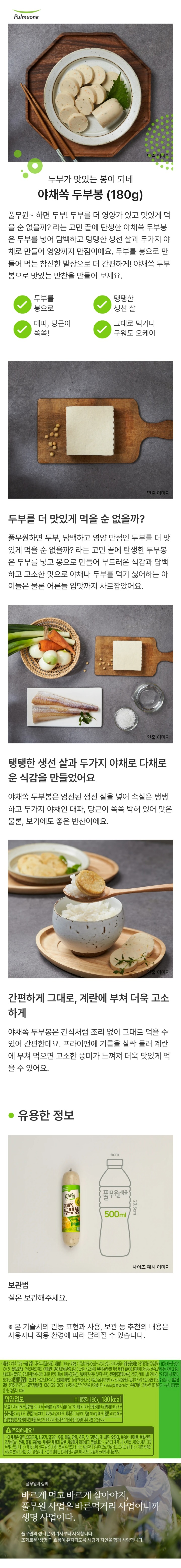 *제품명: 야채쏙두부봉 *식품유형: 어육소시지(멸균제품) *내용량: 180g *제조원: ㈜남부식품/경상남도 사천시 남일로 370(사등동) *유통전문판매원: 풀무원식품㈜/충청북도 음성군 대소면 삼양로730-27 *원재료명: 연육(베트남산/어육,설탕,D-소비톨,산도조절제), 두부(대두(외국산:미국,캐나다,호주 등), 혼합제제1(황산칼슘,글루코노델타락톤,염화마그네슘),혼합제제2(식물성유지,글리세린지방산에스테르,레시틴,탄산마그네슘), 제제소금(국산)), 혼합제제(변성전분,말토덱스트린), 소맥전분(리투아니아산),건당근,건대파,설탕,정제소금,산도조절제,향미증진제,천연향신료 *대두,밀 함유 *보관방법: 실온보관(1~35도) *포장재질(내면): 폴리염화비닐리덴 *본 제품은 공정거래위원회 고시 소비자 분쟁해결 기준에 의거 교환 보상 받을 수 있습니다. *반품 및 교환: 판매원 및 구입처 *고객기쁨센터: 080-022-0085 *www.pulmuone.kr *유통기한: 제품 측면 표기일까지 *부정,불량식품 신고는 국번없이 1399 *영양정보 총 내용량 180g, 180kcal /나트륨 1070mg(54%), 탄수화물 22g(7%), 식이섬유 5g(20%), 당류 7g(7%), 지방 4g(7%), 트랜스지방 0g, 포화지방 0.9g(6%), 콜레스테롤 25mg(8%), 단백질 16g(29%), 비타민A 0mgRE(0%), 비타민C 0mg(0%), 칼슘 456mg(65%), 철분 5.9mg(49%) *1일 영양성분 기준치에 대한 비율(%)은 2,000kcal 기준이므로 개인의 필요 열량에 따라 다를 수 있습니다. *주의사항: -이 제품은 알류,돼지고기,쇠고기,닭고기,우유,메밀,땅콩,호두,잣,고등어,게,새우,오징어,복숭아,토마토,아황산류,조개류(굴,전복,홍합 포함)을 사용한 제품과 같은 제조시설에서 제조하고 있습니다. *포장재 개봉 시 치아를 사용하시면 다칠 우려가 있습니다. *제품 중에 간혹 검은 반점이 있을 수 있으나 이는 생선살의 일부이므로 안심하고 드셔도 됩니다. *개봉 후에