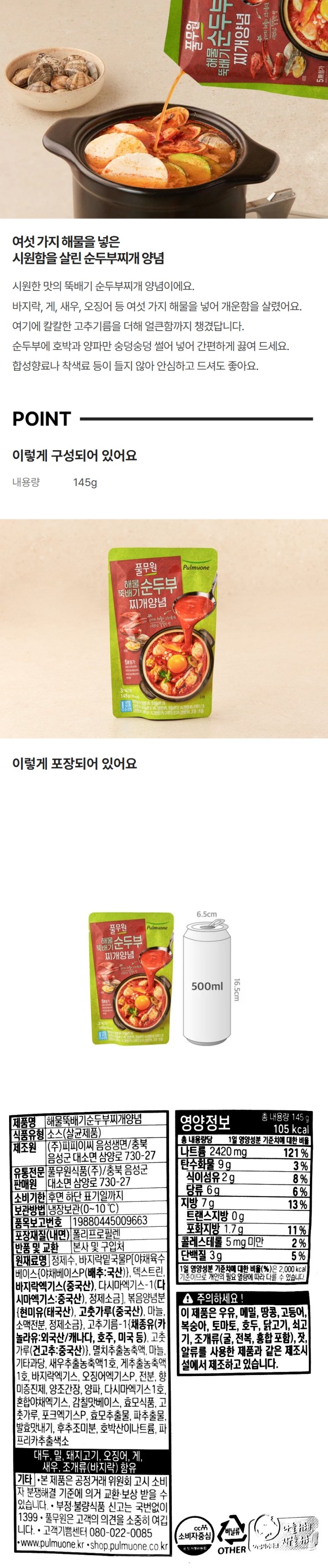 제품명: 해물순두부찌개양념 식품유형: 소스(살균제품) 제조원: ㈜ 피피이씨음성생면/ 충북 음성군 대소면 삼양로 730-27 유통전문판매원: 풀무원식품㈜ / 충북 음성군 대소면 삼양로 730-27 유통기한: 전면하단 표기일까지 포장재질(내면): 폴리프로필렌 품목보고번호: 19880445009-426 보관방법: 냉장보관(0-10도씨) 반품 및 교환: 본사 및 구입처 원재료명: 정제수, 바지락밑국물P5%(고형분 54%)[야채육수베이스-P(배추/국내산)}, 말토덱스트린, 바지락엑기스 16.25%(중국산/고형분 45%), 다시마엑기스-1{다시마엑기스(다시마/중국산)}, 정제소금], 볶음양념분{현미유(태국산, 방글라데시산), 고춧가루(중국산), 마늘, 소맥전분, 정제소금}, 바지락조미엑기스 3%(고형분30%),{바지락분해농축액(바지락/중국산)}, 고추기름-1, 멸치추출농축액, 마늘, 기타과당, 오징어엑기스P 1.4%, 양파, 찰옥수수전분, 5-리보뉴클레오티드이나트륨, 양조간장, 소스(1), 소스(2), 복합조미식품(1), 베트남고춧가루, 효모식품, 미더덕엑기스1호 0.4%(고형분 52%), 효모추출물(1), 소스(3), 후추조미분, 발효맛내기, 호박산이나트륨, 파프리카추출색소 대두, 밀, 오징어, 게, 새우, 조개류(바지락) 함유 기타 본 제품은 공정거래위원회 고시 소비자 분쟁해결 기준에 의거 교한 보상 받을 수 있습니다. 부정 불량식품 신고는 국번없이 1399 주의하세요: 본 제품은 계란, 우유, 메밀, 땅콩, 고등어, 돼지고기, 복숭아, 토마토, 호두, 닭고기, 쇠고기, 조개류(굴, 전복, 홍합 포함), 잣을 사용한 제품과 같은 제조시설에서 제조하고 있습니다. 영양정보 총 내용량 140g 110kcal 나트륨 215mg 101%, 탄수화물 11g 3%, 식이섬유 2g 8% 당류 5g 5% 지방 6g 11% 트랜스지방 0g 포화지방 1.5g 10% 콜레스테롤 5mg 미만 1% 단백질 4g 7%, 비타민A 134ugRE 19%, 칼슘 37mg 5% 철분 0.7mg 6% 