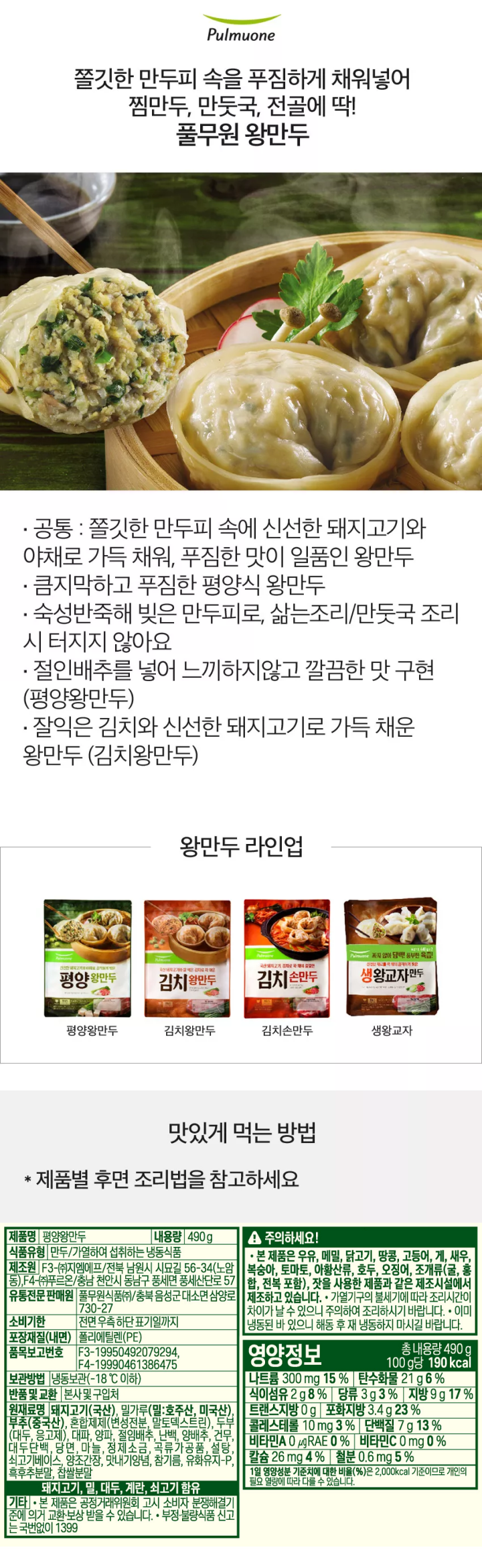 제품명: 평양왕만두 식품유형: 만두/가열하여 섭취하는 냉동식품 냉용량: 490g 유통기한: 전면 우측하단 표기일까지 보관방법: 냉장보관(-18도씨이하) 제조원: F3-(주) 지엠에프/전북 남원시 시묘길 56-34 F4-(주) 푸르온/충남 천안시 동남구 풍세면 풍세산단로 57 유통전문 판매원: 풀무원식품(주)/충북음성군 대소면 삼양로 730-27 품목보고번호: F3- 19950492079294, F4-19990461386475 포장재질(내면): 폴리에틸렌(PE) 반품 및 교환: 본사 및 구입처 원재료명: 돼지고기 26.96%(국산), 밀가루 16.05%(밀: 호주산, 미국산), 부추(국산), 혼합제제(변성전분, 말토덱스트린), 두부(대두, 두부응고제), 대파, 양파, 절임배추, 난백, 양배추, 건무, 대두단백, 당면 마늘, 정제소금, 곡류가공품, 설탕, 쇠고기베이스, 양조간장, 맛내기양념, 참기름, 유와유지-P, 후축가루, 찹쌀분말 돼지고기, 밀, 대두, 계란, 쇠고기, 조개류(굴) 함유 기타 본 제품은 공정거래위원회 고시 소비자 분쟁해결 기준에 의거 교한 보상 받을 수 있습니다. 부정 불량식품 신고는 국번없이 1399  영양정보 총 내용량 490g 100g당 190kcal 나트륨 300mg 15%, 탄수화물 21g 6%, 식이섬유 2g 8% 당류 3g 3% 지방 9g 17% 트랜스지방 0g 포화지방 3.4g 23% 콜레스테롤 10mg 미만 3% 단백질 7g 13%, 비타민A 0ugRE 0%, 비타민C 0mg 0% 칼슘 26mg 4% 철분 0.6mg 5%  1일 영양성분 기준치에 대한 비율(%)은 2000kcal 기준이므로 개인의 필요 열량에 따라 다를 수 있습니다.