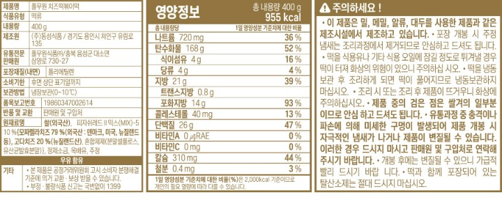 제품명:치즈떡볶이떡 식품유형:떡류 내용량:400g 제조원:(주)덕산식품/충북 괴산군 사리면 모래재로이곡5길 1 유통전문판매원:풀무원식품(주)/충북 음성군 대소면 삼양로 730-27 포장재질(내면):폴리에틸렌 유통기한:전면 좌측 상단 표기일까지 보관방법:냉장보관(0~10도C) 품목보고번호:19920444004221 반품 및 교환:본사 및 구입처 원재료명:쌀(외국산),피자쉬레드II믹스(MIX)-5 10%[자연치유99%{모짜렐라 치즈79.8%(덴마크산),고다치즈20.2%(외국산:네델란드,뉴질랜드,독일 등)},분말셀룰로스],정제소금,주정 우유 함유 기타:본 제품은 공정거래위원회 고시 소비자 분쟁해결 기준에 의거 교환,보상 받을 수 있습니다. 부정,불량 식품 신고는 국번없이 1399 주의하세요! 본 제품은 밀, 대두를 사용한 제품과 같은 제조시설에서 제조하고 있습니다 포장 개봉시 주정냄새는 조리과정에서 제거되므로 안심하고 드셔도 됩니다. 떡을 식용유나 기타 식용 오일에 잠길 정도로 튀겨낼 경우 떡이 터져 화상의 위험의 있으니 주의하십시오. 떡을 냉봉보관 후 조리하게 되면 떡이 풀어지므로 냉동보관 하지 마십시오. 조리시 또는 조리후 제품이 뜨거우니 데지않도록 주의하십시오. 제품 중의 검은 점은 쌀겨의 일부분이므로 안심하고 드셔도 됩니다. 유통과정 중의 충격이나 파손에 의해 미세한 구멍이 발생되어 제품 개봉시 자극적인 냄새가 나거나, 제품이 변질될 수 있습니다. 이러한 경우가 발생 시 드시지 마시고 구입처나 본사로 연락해주시면 바로 교환해 드리겠습니다. 개봉 후에는 변질될 수 있으니, 가급적 빨리 드시기 바랍니다 떡과 함께 포장되어 있는 탈산소제는 절대 드시지 마십시오. 조리법(2~3인분 기준) 1.떡 헹구기:떡을 물에 헹구어 건져냅니다. 2.끓이기:떡 400G(2~3인분)과 물200cc(1컵)를 후라이팬에 같이 넣고 중불에서 끓여줍니다. 3.조리기:떡이 말랑해지면(2~3분 조리)미리 준비한 양념장을 넣고 2분정도 조린 후 불에서 내려 접시에 담아 드세요. *기호에 따라 