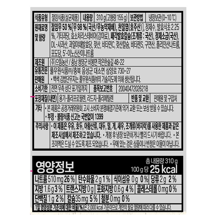 *식품유형: 절임식품(살균제품) *내용량: 310g(고혈량 155g) *원재료명 및 함량: 절임무 50%(무98%(국산/무농약재배),천일염(호주산)), 정제수, 발효식초2.25%, 기타과당, 효소처리스테비아,패각발효칼슘(조개류:국산), 정제소금(국산), DL-사과산,과일야채발효당(정제소금(국산)),젖산,비타민C,젖살칼슘, 비타젠S,구연산,폴리인산나트륨, 포도당,5-이노신산이나트륨 *보관방법: 냉장보관(0~10도) *제조원: ㈜으뜸농산 / 충남청양군 비봉면 착은한술길 48-22 *유통전문판매원: 풀무원식품(주) / 충북 음성군 대소면 삼양로 730-27 *발효식초로 만든 무농약 무 백색 김밥단무지는 풀무원식품(주)의 기술지도에 의해 생산됩니다. *유통기한: 전면 우측 상단 표기일까지 *반품 및 교환: 본사 및 구입처 *포장재질(내면): 용기-폴리프로필렌, 리드지-폴리에틸렌 *기타: -본 제품은 공정거래위원회 고시 소비자 분쟁해결 기준에 의거 교환 보상 받을 수 있습니다. -부정,불량식품 신고는 국번없이 1399 *주의사항: -이 제품은 우유,호두,아황산류,대두,밀,게,새우,조개류(바지락)을 사용한 제품과 같은 제조시설에서 제조하고 있습니다. -개봉 후 냉장보관하거나 빨리 드시기 바랍니다. -본 조미액은 드실 수 있도록 제조 되었습니다. -무에 있는 검은심줄이나 반점은 이물이 아닙니다.
