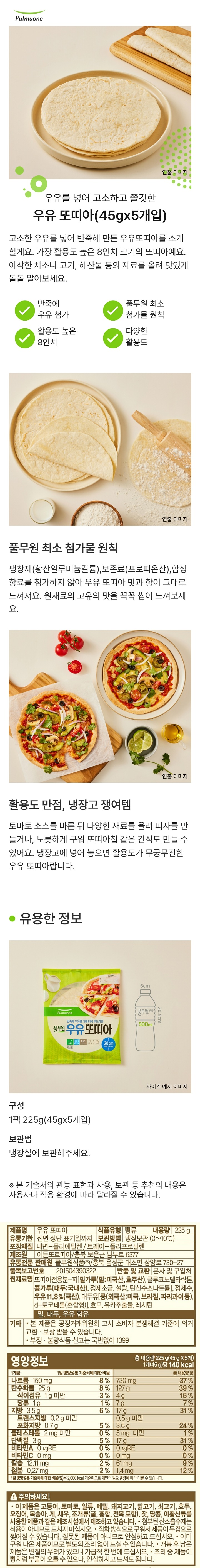 제품명:우유 또띠아 식품유형:빵류 내용량:225g 유통기한:전면 상단 표기일까지 보관방법:냉장보관(0~10도C) 포장재질:내면-폴리에틸렌/트레이-폴리프로필렌 제조원:이든또르띠아/충북 보은군 남부로 6377 유통전문 판매원:풀무원식품(주)/충북 음성군 대소면 삼양로 730-27 품목보고번호:201504390322 반품 및 교환:본사 및 구입처 원재료명:또띠아전용분-피[밀가루(밀:미국산,호주산),글루코노델라락톤,콩가루(대두:국내산),정제소금,설탕,탄산수소나트륨],정제수,우유11.8%(국산),대두유[콩(외국산:미국,브라질,파라과이 등),d-토코페롤(혼합형)],효모,유카추출물,레시틴 밀,대두,우유 함유 기타:본 제품은 공정거래위원회 고시 소비자 분쟁해결 기준에 의거 교환,보상 받을 수 있습니다. 부정,불량 식품 신고는 국번없이 1399 영양정보:총 내용량 225g(45gX5개) 1개(45g)당 140kcal 1개당 1일 영양성분 기준치에 대한 비율/총 내용량 당 나트륨 150mg 8%/730mg 37% 탄수화물 25g 8%/127mg 39% 식이섬유 1g미만 3%/4g 16% 당류 1g 1%/7g 7% 지방 3.5g 6%/17g 31% 트랜스지방 0.2미만/0.5g 미만 포화지방 0.7g 5%/3.6g 24% 콜레스테롤 2mg미만 0%/5mg미만 1% 단백질 3g 5%/17g 31% 비타민A 0ugRE 0%/0ugRE 0%비타민C 0mg 0%/0mg 0% 칼슘 12.11mg 2%/61mg 9% 철분 0.27mg 2%/1.4mg 12%  1일 영양성분 기준치에 대한 비율(%)은 2,000kcal기준이므로 개인의 필요 열량에 따라 다를 수 있습니다. 주의하세요! 이 제품은 고등어,토마토,알류,메밀,돼지고기,닭고기,쇠고기,호두,오징어,복숭아,게,새우,조개류(굴,홍합,전복 포함),잣,땅콩,아황산류를 사용한 제품과 같은 제조시설에서 제조하고 있습니다. 첨부된 산소흡수제는 식용이 아니므로 드시지 마십시오. 직화방식으로 구워서 제품이 두겹으로 찢어질 수 있습니다. 잘못된 제품이 