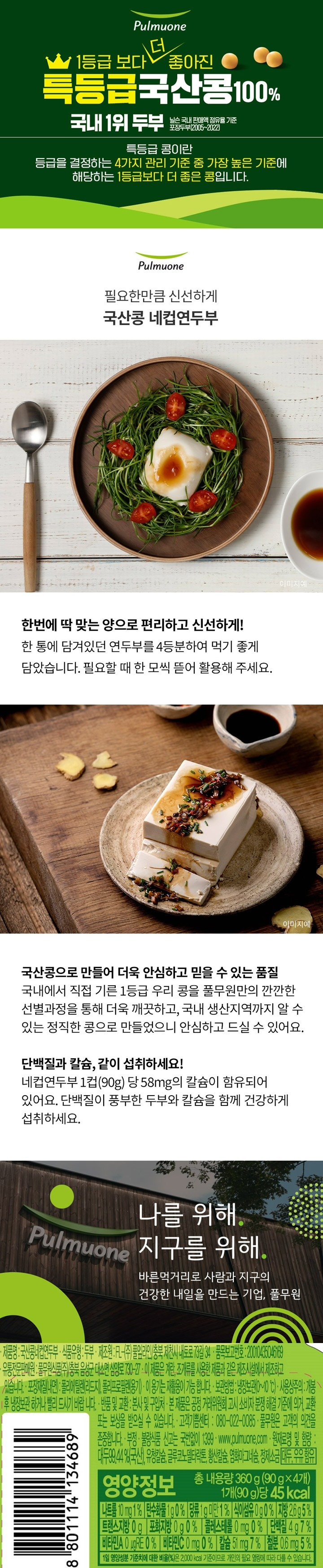 제품명:국산콩네컵연두부/식품유형:두부/제조원:FL-㈜풀잎라인,충북제천시내토로73길34/품목보고번호:20010435046169/유통전문판매원:풀무원식품㈜,충북음성군대소면삼양료730-27/이제품은계란,조개류를사용한제품과같은제조시설에서제조하고있습니다/포장재질(내면):폴리에틸렌(리드지),폴리프로필렌(용기)/이용기는재활용이가능합니다/보관방법:냉장보관(0~10도),사용상주의:개봉후냉장보관하거나빨리드시기바랍니다/반품및교환:본사및구입서/본제품은공정거래위원회고시소비자분쟁해결기준에의거교환또는보상받을수있습니다/고객기쁨센터:080-022-0085/풀무원은고객의의견을존중합니다/부정,불량식품신고는국번없이1399/원재료명및함량:대두99.44%(국산),유청칼슘,글루코노델타란톤,황산칼슘,염화마그네슘,정제소금,대두,우유함유/영양정보-총내용량:360g(90gx4개),1개(90g)당45kcal-나트륨-10mg(1%),탄수화물1g(0%),식이섬유0g(0%),당류1g미만(1%),지방2.6g(5%),트랜스지방0g,포화지방0g(0%),콜레스테롤0mg(0%),단백질4g(7%),비타민AugRE(0%),비타민C0mg(0%),칼슘51mg(7%),철분0.6mg(5%)-1일영양성분기준치에대한비율(%)은2,000kcal기준이므로개인의필요열량에따라다를수있습니다