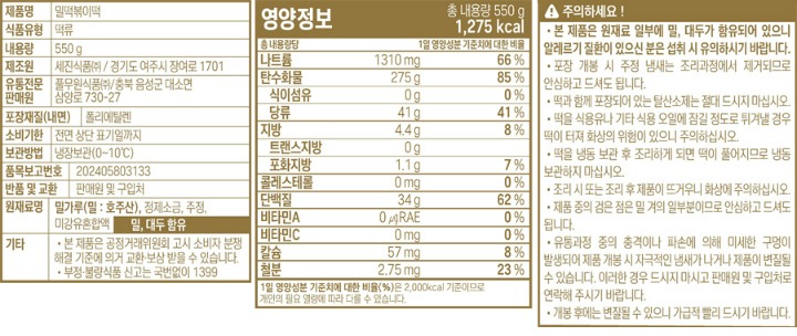 제품명:밀떡볶이떡 식품유형:떡류 내용량:550g 제조원:세진식품㈜/경기도 여주시 주내로 865 유통전문판매원:풀무원식품㈜/충북 음성군 대소면 삼양로 730-27 포장재질(내면)폴리에틸렌 유통기한:전면상단표기일까지 보관방법:냉장보관(0~10도) 품목보고번호:2012037515957 반품및교환:본사 및 구입처 원재료명:밀가루(밀:호주산),정제소금,주정,미강유혼합액,밀,대두함유 기타: 본 재품은 공정거래위원회 고시 소비자 분쟁해결 기준에 의거 교환.보상 받을 수 있습니다. 부정,불량식품신고는 국번없이 1399 주의하세요! 본 제품은 원재료 일부에 밀,대두가 함유되어 있으니 알레르기 질환이 있으신 분은 섭취 시 유의하시기 바랍니다.포장 개봉시 주정냄새는 조리과정에서 제거 되므로 안심하고 드셔도 됩니다. 떡과 함께 포장되어있는 탈산소제는 절대 드시지 마십시오. 떡을 식용유나 기타식용오일에 잠길정도로 튀겨낼 경우 떡이 터져 화상의 위험이 있으니 주의하십시오. 떡을 냉동보관 후 조리하게 되면 떡이 풀어지므로 냉동보관 하지 마십시오. 조리시 또는 조리후 제품이 뜨거우니 데지않도록 주의 하십시오. 제품 중의 검은 점은 밀겨의 일부분이므로 안심하고 드셔도 됩니다. 유통과정중의 충격이나 파손에 의해 미세한 구멍이 발생되어 제품 개봉시 자극적인 냄새가 나거나,제품이 변질 될 수 있습니다.이러한 경우가 발생 시 드시지 마시고 구입처나 본사로 연락해 주시면 바로 교환해 드리겠습니다. 개봉 후에는 변질될 수 있으니, 가급적 빨리 드시기 바랍니다. 조리법(2~3인분기준)1.떡헹구기:떡을 물에 헹구어 건져냅니다.2.끓이기:떡400g(2~3인분)과 물200cc(1컵)를 후라이팬에 같이 넣고 중불엣 끓여줍니다.3.조리기: 떡이 말랑해지면(2~3인분조리)미리 준비한 양념장을 넣고 2분정도 조린후 불에서 내려 접시에 담아 드세요 *기호에 따라 조리시 어묵,당면,야채등을 넣어드셔도 좋습니다.*각종 볶음요리에 활용하셔도 좋습니다. 영양정보 총내용량550g 1,205kcal. 총 내용량당 1일 영양성분