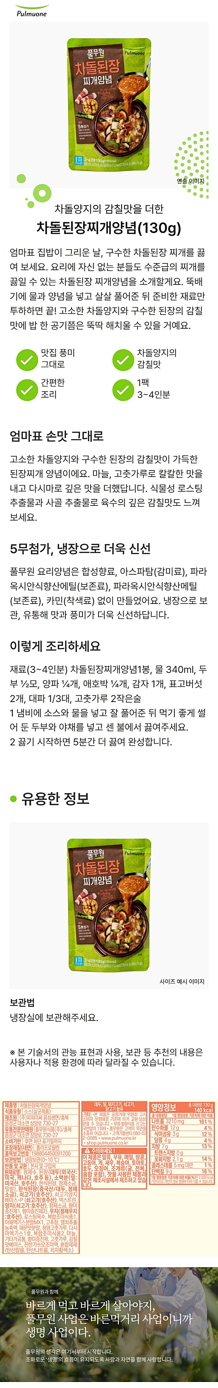 제품명 차돌된장찌개양념 식품유형 소스(살균제품) 제조원 ㈜피피이씨 음성생면/ 충북 음성군 대소면 삼양로 730-7 유통전문판매원 풀무원식품㈜/ 충북 음성군 대소면 삼양로 730-27 유통기한 전면 하단 표기일까지 포장재질(내면) 폴리프로필렌 품목보고번호 198804450091200 보관방법 냉장보관(0~10도) 반품 및 교환 본사 및 구입처 원재료명 정제수, 개량메주발효물 32%,{대두(외국산), 천일염(호주산), 종국}, 차돌양지 5.8%(호주산), 소고기양지베이스{양지효소분해액(양지:호주산), 정제소금(국내산), 우지(정제우지:호주산), 소고기엑기스페이스트P, 복합조미식품(1), 야채엑기스분말MX1, 옥수수기름, 고춧가루, 매운맛분말, 복합조미식품(2), 청양고춧가루, 감칠맛베이스, 마늘, 다시마엑기스 1호, 복합조미식품(3), 곡류가공품, 5- 리보튜클레오티드이나트륨, 새우젓분말, 소스(1), 멸치추출농축액, 효모추출물, 대두, 밀, 쇠고기, 새우, 닭고기, 조개류(가리비) 함유 기타 본 제품은 공정거래위원회 고시 소비자 분쟁해결기준에 의거 교환 보상 받을 수 있습니다. 부정 불량식품신고는 국번없이 1399 풀무원은 고객의 의견을 소중히 여깁니다. 고객기쁨센터 080-022-0085 www.pulmuone.kr www.pulmuoneshop.com 영양정보 총내용량 130g 175kcal 총 내용량당 1일 영양성분 기준치에 대한 비율 나트륨 2960mg 148% 탄수화물 11g 3% 당류 8g 8% 지방 11g 20% 트랜스지방 0.5g미만 포화지방 3.4g 23% 콜레스테롤 10mg 3% 단백질 9g 16% 1일 영양성분 기준치에 대한 비율(%)은 2,000kcal 기준이므로 개인의 필요 열량에 따라 다를 수 있습니다. 주의하세요! 본 제품은 알류, 우유, 메밀, 땅콩, 고등어, 게, 돼지고기, 복숭아, 토마토, 호두, 오징어, 조개류(굴, 전복, 홍합 포함) 잣을 사용한 제품과 같은 제조시설에서 제조하고 있습니다.