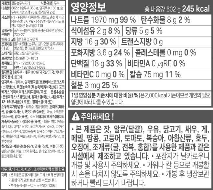 제품명 정통순두부찌개 식품의 유형 가공두부 내용량 602g(순두부 350g, 양지육수 180g, 순두부찌개양념장 70g, 칠리오일 2g) 제조원 F1㈜피피이씨춘천/ 강원도 춘천시 서면 당숲안길157 FW㈜우천식품/ 경기도 포천시 이동면 늠바위길 19 유통전문 판매원 풀무원식품㈜ / 충북 음성군 대소면 삼양로 730-27 유통기한 전면 상단 표기일까지 반품 및 교환 본사 및 구입처 품목보고번호 F1-1992038012862, FW-1981037214093 보관방법 냉장보관(-~10도) 포장재질(내면) 폴리에틸렌(순두부, 칠리오일, 순두부찌개양념장, 폴리프로필렌(양지육수), 폴리에탈렌테레프탈레이트(용기) 원재료명 순두부-대두[외국산(미국, 캐나다, 중국 등)], 두부응고제 / 양지육수- 정제수, 양지밑국물 2%(고형분 55%)[프로베이스포크스톡(스웨덴산), 무즙농축액{무우즙농축액(무/국내산)}, 양지엑기스-OT 5%(고형분 55%, 쇠고기/호주산)}, 포크엑기스P{피비엑기스(돼지등뼈/국내산), 돈골추출물(돈골엑기스/스웨덴산)}, 사골엑기스12-16{우사골(호주산), 정제소금(국내산)}, 정제소금(국내산)/ 순두부찌개양념장- 정제수, 볶음양념분{현미유(태국산, 방글라데시산), 고추가루(중국산), 마늘, 소맥전분, 정제소금}, 양파(국내산), 바지락조미엑기스 4.5%(고형분 30%){바지락분해농축액 90%(고형분 21%:바지락/국내산), 정제소금(국내산)}, 마늘, 멸치추출농축액, 다시마엑기스1호, 조미베이스p, 바지락밑국물p2%(고형분 54%), 고추장, 포크엑기스p, 정제소금, 발효 농축액, 정백당/ 칠리오일 - 채종유(호주산), 양파(국내산), 마늘(국내산), 볶음양념분, 파프리카추출색소, 올레오레진�S시컴, d-토코페롤(혼합형), 돼지고기, 쇠고기, 조개류(바지락), 대두, 밀 함유 기타 본 제품은 공정거래위원회 고시 소비자 분쟁해결 기준에 의거 교환, 보상 받을 수 있습니다. 부정, 불량식품 신고는 국번없이 1399 영양정보 총 내용량 602g 285kcal