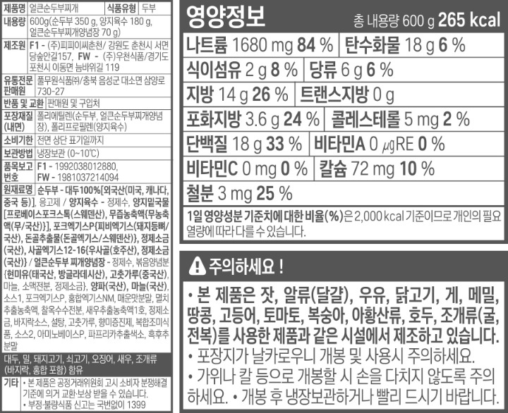제품명:얼큰순두부찌개 식품의유형:가공두부 내용량:600g(순두부350g,양지육수180g,얼큰순두부찌개양념장70g),제조원:F1㈜피피이씨춘천/강원도 춘천시 서면 당숲안길157 FW㈜우천식품/경기도 포천시 이동면 늠바위길119 유통전문판매원:풀무원식품㈜/충북 음성군 대소면 삼양로 730-27 유통기한:전면 상단 표기일까지 반품 및 교환:본사 및 구입처 품목보고번호:F1-1992038012867 FW-1981037214094 보관방법:냉장보관(0~10도) 포장재질(내면):폴리에틸렌(순두부,얼큰순두부찌개양념장),폴리프로필렌(양지육수),폴리에틸렌테레프탈레이트(용기) 원재료명:순두부-대두[외국산(미국,캐나다,중국 등)],두부응고제/양지육수-정제수,양지밑국물2%(고형분55)[프로베이스포크스톡(스웨덴산),무즙농축액{무우즙농축액(무/국내산)},양지엑기스-OT5%(고형분55%,쇠고기/호주산)],포크엑기스P{피비엑기스(돼지등뼈/국내산),돈골추추물(돈골엑기스/스웨덴산)},사골엑기스 12-16{우사골(호주산),정제소금(국내산)},정제소금(국내산)/얼큰순두부 찌개양념장-정제수,볶음양념분{현미유(태국산,방글라데시산),고추가루(중국산),마늘,소맥전분,정제소금},양파(국내산),마늘(국내산),오징어추출물P,포크엑기스P,홍합엑기스NM,매운맛분말,멸치추출농축액,찰옥수수전분,새우추출농축액1호,찌개양념베이스,정제소금,바지락조미엑기스,정백당,베트남고추가루.대두,밀,돼지고기,쇠고기,닭고기,오징어,새우,조개류(홍합포함)함유 기타:본 제품은 공정거래위원회 고시 소비자 분쟁해결 기준에 의거 교환,보상 받을 수 있습니다. 부정,불량식품신고는 국번없이 1399 영양정보:총 내용량600G(295kcal),나트륨1580mg(79%),탄수화물20g(6%),식이섬유1g(4%),당류5g(5%),지방15g(28%),트랜스지방0g,포화지방3g(20%),콜레스테롤0mg(0%),단백질20g(36%),비타민A(0%),비타민C0ng(0%),칼슘101mg(14%),철분1.8mg(15%).1일 영양성분 기준치에 대한 비율(%)은 2,