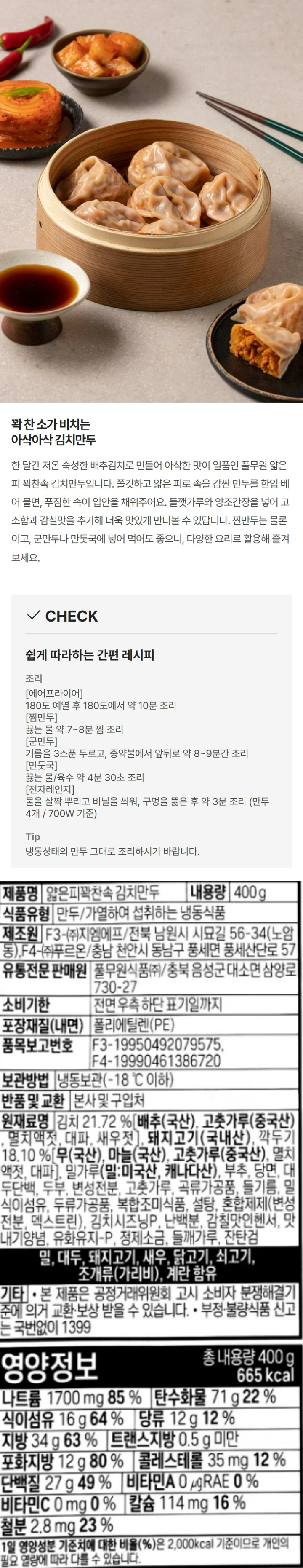 제품명:얇은피꽉찬속김치만두/식품유형:만두/가열하여섭취하는냉동식품/내용량:400g/유통기한:전면우측하단표기일까지/보관방법:냉동보관(-18도이하)제조원:F3-(주)지엠에프/전북남원시시묘길56-34(노암동),F4-(주)푸르온/충남천안시동남구풍세면풍세산단로57/유통전문판매원:풀무원식품(주)/충북음성군대소면삼양로730-27/품목보고번호:F3-19950492079575,F4-19990461386720/포장재질(내면):폴리에틸렌(PE)/반품및교환:본사및구입처/원재료명:김치20.71%[배추(국산),고춧가루(중국산),멸치액젓(멸치:국산),대파,새우젓],깍두기18.82%[무(국산),마늘(국산),고춧가루(중국산),멸치액젓,대파],돼지고기(국산),밀가루(밀:미국산,캐나다산),부추,당면,대두단백,두부,변성전분,혼합제제(변성전분,덱스트린),고춧가루,곡류가공품,들기름,밀식이섬유,쇠고기추출분말,설탕,김치시즈닝피,정제소금,감칠맛인헨서,맛내기양념,들깨가루,유화유지-P,잔탄검,밀,대두,돼지고기,새우,닭고기,쇠고기,조개류(가리비)함유/기타:본제품은공정거래위원회고시소비자분쟁해결기준에의거교환,보상받을수있습니다/부정,불량식품신고는국번없이1399/영양정보:총내용량400g(640kcal)-나트륨1,790mg(90%),탄수화물67g(21%),식이섬유14g(56%),당류10g(10%),지방32g(59%),트랜스지방0.5g미만,포화지방9g(60%),콜레스테롤35mg(12%),단백질28g(51%),비타민AugRE(0%),비타민C0mg(0%),칼슘154mg(22%),철분5.2mg(43%)/1일영양성분기준치에대한비율(%)은2,000kcal기준이므로개인의필요열량에따라다를수있습니다