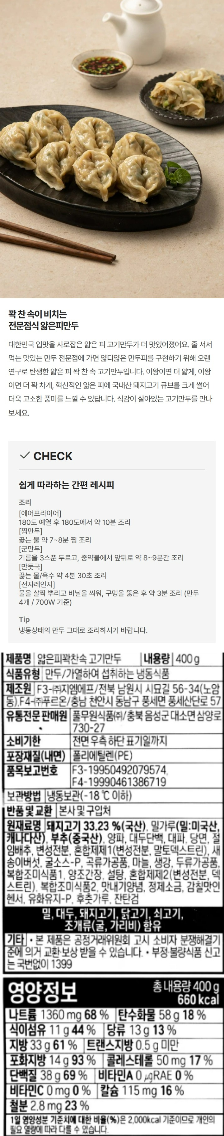 제품명:얇은피꽉찬속고기만두/식품유형:만두/가열하여섭취하는냉동식품/내용량:400g/유통기한:전면우측하단표기일까지/보관방법:냉동보관(-18도이하)제조원:F3-(주)지엠에프/전북남원시시묘길56-34(노암동),F4-(주)푸르온/충남천안시동남구풍세면풍세산단로57/유통전문판매원:풀무원식품(주)/충북음성군대소면삼양로730-27/품목보고번호:F3-19950492079574,F4-19990461386719/포장재질(내면):폴리에틸렌(PE)/반품및교환:본사및구입처/원재료명:돼지고기33.22%(국산),밀가루(밀:미국산,캐나다산),부추(중국산),양파,대두단백,대파,당면,절임배추,변성전분,혼합제제1(변성전분,말토덱스트린),새송이버섯,혼합제제2(변성전분,덱스트린),굴소스-P,곡류가공품,마늘,생강,쇠고기추출분말,양조간장,설탕,맛내기양념,정제소금,감칠맛인헨서,쇠고기베이스,후춧가루,유화유지-P,잔탄검,밀,대두,돼지고기,닭고기,쇠고기,조개류(굴,가리비)함유/기타:본제품은공정거래위원회고시소비자분쟁해결기준에의거교환,보상받을수있습니다/부정,불량식품신고는국번없이1399/영양정보:총내용량400g(735kcal)-나트륨1,550mg(78%),탄수화물68g(21%),식이섬유10g(40%),당류9g(9%),지방37g(69%),트랜스지방0.5g미만,포화지방13g(87%),콜레스테롤55mg(18%),단백질38g(69%),비타민AugRE(0%),비타민C0mg(0%),칼슘114mg(16%),철분5.6mg(47%)/1일영양성분기준치에대한비율(%)은2,000kcal기준이므로개인의필요열량에따라다를수있습니다
