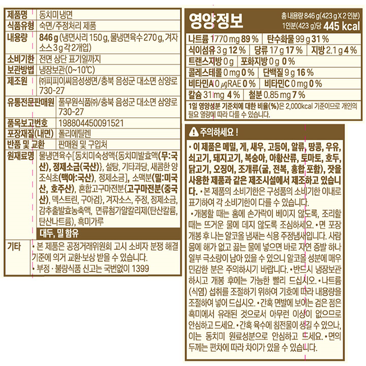 제품명:동치미냉면/식품유형:숙면,주정처리제품/내용량:846g(냉면사리150g,물냉면육수270g,겨자소스3g각2개입)/유통기한:전면상단표기일까지/보관방법:냉장보관(0~10도)/제조원:㈜피피이씨음성생면,충북음성군대소면삼양로730-27/유통전문판매원:풀무원식품㈜,충북음성군대소면삼양로730-27/품목보고번호:198804450091521/포장재질(내면):폴리에틸렌/반품및교환:판매원및구입처/원재료명:물냉면육수[동치미숙성액{동치미발효액(무:국산),정제소금(국산)},설탕,기타과당,새콤한양조식초(맥아:국산),정제소금],소맥분(밀:미국산,호주산),혼합고구마전분{고구마전분(중국산),구아검,덱스트린},겨자소스,주정,정제소금,감추출발효농축액,면류첨가알칼리제(탄산칼륨,탄산나트륨),흑미가루,대두,밀함유/기타:-본제품은공정거래위원회고시소비자분쟁해결기준에의거교환,보상받을수있습니다-부정,불량식품신고는국번없이1399/주의하세요:-이제품은메밀,게,새우,고등어,알류,땅콩,우유,쇠고기,돼지고기,복숭아,토마토,호두,닭고기,오징어,조개류(굴,전복,홍합포함),잣을사용한제품과같은제조시설에서제조하고있습니다-겉포장의유통일자는구성품의유통기한중가장날짜가이른것을기준으로표기하므로겉포장과각구성품의유통기한이다를수있습니다-개봉할때는홈에손가락이베이지않도록,조리할때는뜨거운물에데지않도록조심하세요-면포장개봉후나는알코올냄새는식용주정냄새입니다.사람몸에해가없고끓는물에넣으면바로자연증발하나일부극소량이남아있을수있으니알코올성분에매우민감한분은주의하시기바랍니다-반드시냉장보관하시고개봉후에는가능한빨리드십시오-나트륨(식염)섭취를조절하기위하여기호에따라내용량을조절하여넣어드십시오-간혹면발에보이는검은점은흑미에서유래된것으로서아무런이상이없으므로안심하고드세요-간혹육수에침전물이생길수있으나,이는동치미원료성분으로안심하고드세요-면의두께는편차에따라차이가있을수있습니다/영양정보:총내용량846g(423gx2인분),1인분(423g)당430kcal/나트륨1910mg(96%),탄수화물96g(30%),식이섬유2g(8%),당류17g(17%),지방1.3g(2%),트랜스지방0g,포화지방0