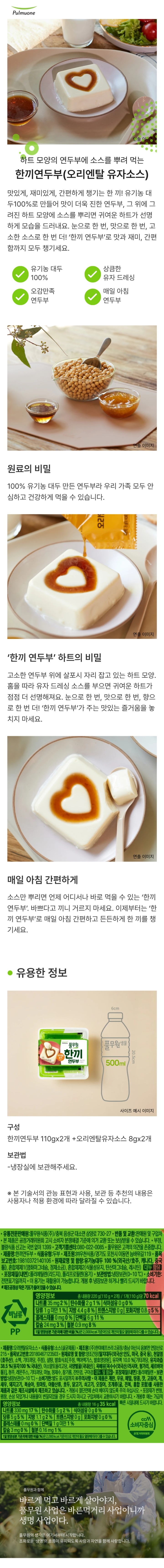 제품명:한끼연두부 식품유형: 두부 내용량;110g 제조원:㈜우천식품/경기도 포천시 이동면 늠바위길119 품목보고번호:19810372140106 유통전문판매원: 풀무원식품㈜/충북 음성군 대소면 삼양로 730-27 원재료명 및 함량: 유기농대두 100%(외국산/호주, 캐나다, 중국 등), 혼합제제1(염화마그네슘, 정제소금), 혼합제제2(식물성유지, 탄산마그네슘, 레시틴) 대두함유 식품 포장재질(내면): 폴리에틸렌(리드지), 폴리프로필렌(용기) 보관방법: 냉장보관(0~10도) 사용상주의: 이용기는 재활용이 가능합니다. 개봉 후 냉장보관하거나 빨리 드시기 바랍니다. 본 포장 용기를 이용하여 전자레인지에 데워 드실 때에는 반드시 개봉 후 사용하십시오. 반품 및 교환: 제조원 및 구입처 본 제품은 공정거래위원회 고시 소비자 분쟁 해결 기준에 의거, 교환 또는 보상받을 수 있습니다. 고객기쁨센터: 080-022-0055 풀무원은 고객의 의견을 존중합니다. www.pulmuone.kr 부정, 불량 식품 신고는 국번없이 1399 유통기한: 전면표기일까지 영양정보 총 내용량 110g 70kcal 나트륨 35mg 2% 탄수화물 2g 1% 식이섬유 0g 0% 당류 1g미만 1% 지방 4.4g 8% 트랜스지방 0g 포화지방 0.8g 5% 콜레스테롤0mg 0% 단백질 6g 11% 비타민A 0ugRE 0% 비타민C 0mg 0% 칼슘 24mg 3% 철분 0.9mg 8% 1일 영양성분 기준치에 대한 비율(%)은 2,000kca; 기준이므로 개인의 필요 열량에 따라 다를 수 있습니다. 제품명: 오리엔탈유자소스 식품유형: 소스(살균제품) 내용량: 8g 제조원: (주)한미에프쓰리2공장/충남 아산시 음봉면 연암산로215 품목보고번호:20180467123503 유통전문판매원: 풀무원식품(주)/충북 음성군 대소면 삼양로 730-27 원재료명 및 함량: 양조간장[탈지대두(외국산:인도, 미국, 중국 등), 소맥(미국산), 천일염, 기타과당, 발효주정], 설탕, 발효식초[주정, 발효영양원, 맥아액기스], 