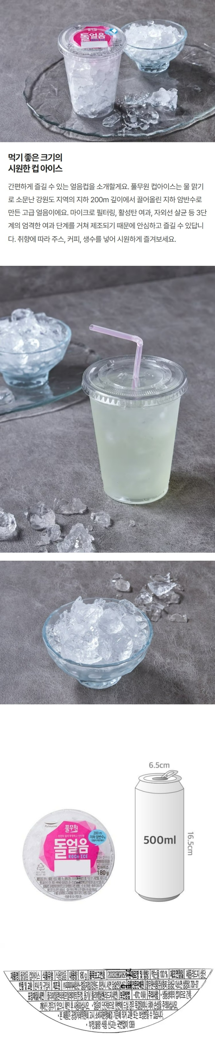 풀무원:천천히얼려투명하고단단한돌얼음/200m지하암반수로만들어깨끗해요/제품명:돌얼음컵아이스/고객기쁨센터:080-022-0085/컵아이스180g/제품명:돌얼음컵아이스/식품유형:식용얼음/내용량:150g/품목보고번호:200303802182/원재료명및함량:먹는물100%/제조연월일:제품리드지상단/반품및교환:본사및구입처/제조원:㈜피피이씨춘천,얼음지점,강원도춘천시서면당숲안길157/유통전문판매원:풀무원식품㈜,충북음성군대소면삼양로730-27/포장재질(내면):폴리에틸렌테레프탈레이트(뚜껑,용기)/폴리에틸렌(리드지내면)/보관방법:-10도이하/주의사항:냉동상태의컵이므로간혹깨어진경우가있으니확인후사용하십시오/얼음이단단하므로한번에드실경우목걸림이나치아손상을주의하십시오/본제품은공정거래위원회고시소비자분쟁해결기준에의거교환또는보상받을수있습니다/부정,불량식품신고는국번없이1399