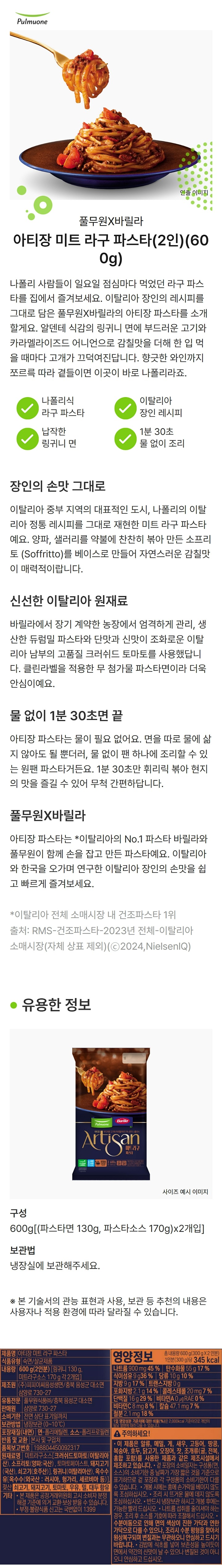 제품명 : 나폴리식 파스타 미트라구 / 식품유형 : 숙면/살균제품 / 내용량 : 600g(2인분)[링귀니면130g,미트라구소스 170g 각2개입] / 제조원 : ㈜피피이씨음성생면/충북음성군 대소면 삼양로 730-27 / 유통기한 : 전면상단표기일까지/ 보관방법 : 냉장보관(0~10℃) / 포장재질(내면) 면 폴리에틸렌 소스 폴리프로필렌 / 반품 및 교환 : 본사및구입처 / 품목보고번호 : 198804450092100 / 원재료명 : 미트라구소스[크러쉬드토마토(이탈리아산),소프리토(양파 국산), 토마토페이스트,돼지고기,쇠고기,링귀니(이탈리아산),옥수수유(외국산 러시아,헝가리,세르비아등) 젖산 / 쇠고기,돼지고기,토마토,우유,밀,대두함유 / 본 제품은 공정거래위원회 고시 소비자 분쟁 해결 기준에 의거 교환 보상 받을 수 있습니다. 부정불량식품신고는국번없이1399 / 영양정보 : 총 내용량 600g(300g x2인분) 1인분(300g)당 345kcal / 나트륨900mg 45%/ 탄수화물55g 17% / 식이섬유9g 36% / 당류10g10% / 지방9g 17% / 트랜스지방0g / 포화지방2.1g 14% / 콜레스테롤20mg7% / 단백질16g 29% / 비타민A0㎕0% / 비타민C 8mg 8% / 칼슘47mg 7% / 철분2.1mg 18% / 1일 영양성분 기준치에 대한 비율(%)은 2,000kcal 기준이므로 개인의 필요 열량에 따라 다를 수 있습니다. 이 제품은 알류,메밀,게,새우,고등어,땅콩,복숭아,호두,닭고기,돼지고기,쇠고기,오징어,잣,조개류(굴,전복,홍합포함)를 사용한 제품과 같은 제조시설에서 제조하고있습니다. 겉포장의 유통일자는 구성품(면소스)의 유통기한 중 날짜가 가장 짧은 것을 기준으로 표기하므로 겉 포장과 각 구성품의 유통기한이 다를 수 있습니다. 개봉 시에는 홈에 손가락을 베이지 않도록 조심하십시오. 조리시 뜨거운 물에 데지 않도록 조심하십시오. 반드시 냉장보관 하시고 개봉후에는 가능한 빨리 드십시오. 나트륨 섭취를 줄이셔야 하는경우,조리후 소