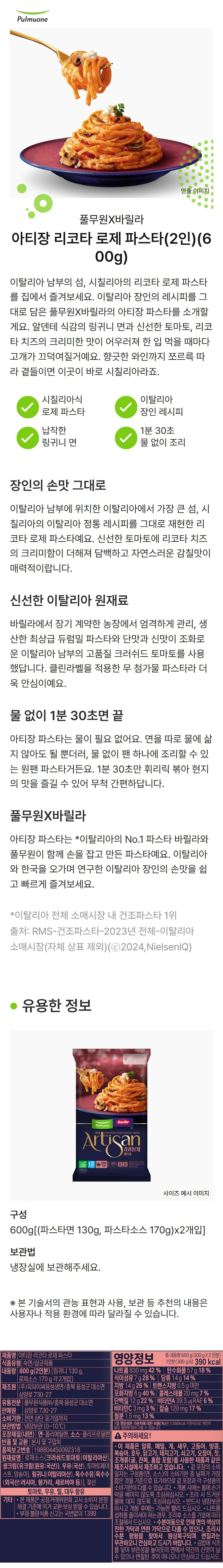 제품명 : 시칠리아식 파스타 리코타 로제 / 식품유형 : 숙면/살균제품/ 내용량 600g(2인분)[링귀니면130g 로제소스 170g 각2개입] / 제조원 : ㈜피피이씨음성생면/ 충북음성군대소면삼양로730-27 / 유통전문판매원 : 풀무원식품㈜ 충북음성군 대소면 삼양로 730-27 / 유통기한 : 전면 상단 표기일까지 / 보관방법 : 냉장보관(0~10℃) / 포장재질(내면) 면 폴리에틸렌 / 소스 폴리프로필렌 / 반품및교환 : 본사 및 구입처 / 품목보고번호 : 198804450092102 / 원재료명 : 로제소스[크러쉬드토마토(이탈리아산),토마토페이스트(미국산),양송이(중국산),우유,유크림,자연치즈(살균우유,유산균배양액,정제소금,우유응고효소)],링귀니(이탈리아산),옥수수유(외국산 러시아,헝가리,세르비아 등) 젖산 / 토마토,우유,밀,대두함유 / 기타 : 본 제품은 공정거래위원회 고시 소비자분쟁해결기준에 의거 교환 보상 받을 수 있습니다. 부정불량식품신고는 국번없이 1399 / 영양정보 : 총내용량 600g(300g x 2인분) 1인분(300g)당 405kcal / 나트륨960mg 48% / 탄수화물60g 19% / 식이섬유8g 32% / 당류16g 16% / 지방13g 24% / 트랜스지방0.5g미만 / 포화지방5g 33% / 콜레스테롤15mg 5% / 단백질16g 29% / 비타민A 0㎕RE 0% / 비타민C 11mg 11% / 칼슘232mg 33% / 철분1.8mg 15% / 1일 영양성분 기준치에 대한 비율(%)은 2,000kcal 기준이므로 개인의 필요 열량에 따라 다를 수 있습니다. 이 제품은 알류,메밀,게,새우,고등어,땅콩,복숭아,호두,닭고기,돼지고기,쇠고기,오징어,잣,조개류(굴,전복,홍합포함)를 사용한 제품과 같은 제조시설에서 제조하고있습니다. 겉포장의 유통일자는 구성품(면소스)의 유통기한 중 날짜가 가장 짧은 것을 기준으로 표기하므로 겉 포장과 각 구성품의 유통기한이 다를 수 있습니다. 개봉 시에는 홈에 손가락을 베이지 않도록 조심하십시오. 조리
