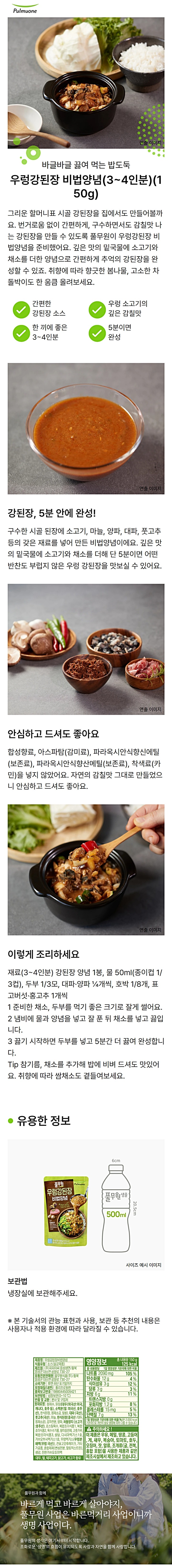 제품명 : 우렁강된장비법양념 / 식품유형 : 소스(살균제품) / 제조원 : ㈜ 피피이시 음성생면 / 충북 음성군 대소면 삼양로 730-27 / 유통전문판매원 : 풀무원식품㈜ 충북 음성군 대소면 삼양로 730-27 / 유통기한 : 전면 하단 표기일까지 / 포장재질(내면) : 폴리프로필렌 / 품목보고번호 : 19880445009421 / 보관방법 : 냉장보관(0~10도)/ 반품 및 교환 : 본사 및 구입처 / 원재료명 : 정제수, 오월의된장10%{대두(외국산:미국,캐나다,호주등),천일염(호주산),소맥분 종국},개량메주발효물8%{대두(외국산 미국,캐나다,호주 등),천일염(호주산),종국},대파(국산),풋고추,마늘,소고기3%(호주산),양파,감자전분,혼합제제(변성전분,말토덱스트린),올리고당,복합조미식품(1),옥수수유,고춧가루,소고기양지베이스{양지효소분해액(양지:호주산),한우시즈닝오일베이스(소고기:국내산)},소고기밑국물분말[비프엑기스분말{혼합비프엑기스(소고기 호주산)},비프엑기스MS-P{혼합비프엑기스MS-P (소고기:호주산)}] , 5-리보뉴클레오티드이나트륨,다시마엑기스1호,건표고버섯,소스(1),우렁엑기스1호{우렁이분해농축액(우렁이분해농축액(논우렁살/중국산), 복합조미식품(2),곡류가공품,생강,소스(2),베트남고춧가루,소스(3),복합조미식품(3),멸치분말,효모추출물, 대두,밀,쇠고기,닭고기,조개류(바지락,가리비)함유 / 본 제품은 공정거래위원회 고시소비자 분쟁해결 기준에 의거 교환 또는 보상 받을수있습니다. 부정불량식품 신고는 국번없이 1399 풀무원 고객의 의견을 소중이 여깁니다. 고객기쁨센터 080-022-0085 / 영양정보 : 총 내용량 150g 125kcal / 나트륨 2420mg 121% / 탄수화물 12g 4% / 당류8g 8% / 지방 6g 11%/ 트랜스지방 0g / 포화지방 1.7g 11% / 콜레스테롤 5mg 2% / 단백질 8g 15% / 1일 영양성분 기준치에 대한 비율(%)은 2,000kcal 기준이므로 개인의 필요 열량에 따라 다를 수 있습니다.