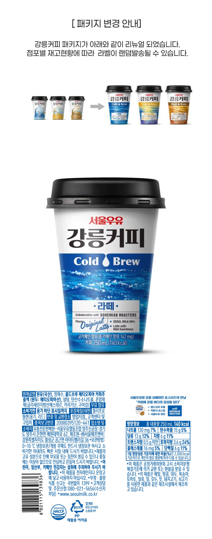 원재료명 원유(국산)60% 정제수 에티오피아 커피추출액 7%(고형분 원두:에티오피아산) 설탕 탄산수소나트륨 유화제 카라기난 구아검 우유함유 유통기한 용기 하단 표시일까지 포장재질(내면) 폴리프로필렌(용기 리드) 반품 및 교환장소 영업지점 고객센터 및 구입처 보존기준 0~10 냉장보관 개봉 후에도 반드시 냉장보관하시고 유통기한 이내라도 빠른 시일 내에 드시기 바랍니다. 이 제품으 공정거래위원회 고시 소비자분쟁해결기준에 의거 교환 또는 환불을 받을 수 있습니다. 유통전문판매원 서울우유협동조합 안산공장: 경기도 안산시 단원구 성곡로 153(신길동) 제조원 (주)서울에프엔비:강원도 횡성군 공근면 아이티밸리길 36 고객상담 및 주무신청 080-021-5656(수신자부담) http://www.seoulmilk.co.kr 품목보고번호 20080395120-441 부정 불량식품 신고는 국번없이 1399 제품의 고유 성분으로 인해 부유물 또는 침전이 생길 수 있으나 품질에는 이상이 없으므로 안심라고 흔들어 드시기 바랍니다. 어린이 임산부 카페인 민감자는 섭취에 주의하여 주시기 바랍니다. 이 제품을 전자레인지나 온장고에 넣고 사용하지 마세요 이 제품으 메밀 땅콩 대두 복숭아 토마토 알류 밀 호두 잣 돼지고기 쇠고기를 사용한 제품과 같은 제조시설에서 제조하고 있습니다. 영양정보 총내용량 250ml 140kcal 나트륨 130mg 7% 탄수화물 15g 5% 당류 13g 13% 지방 6g 11% 트랜스지방 0g 포화지방 3.6g 24% 콜레스테롤 16mg 5% 단백질 6g 11% 1일 영양성분 기준치에 대한 비율(%)은 2000kcal 기준이므로 개인의 필요 열량에 따라 다를 수 있습니다 안전관리인증HACCP