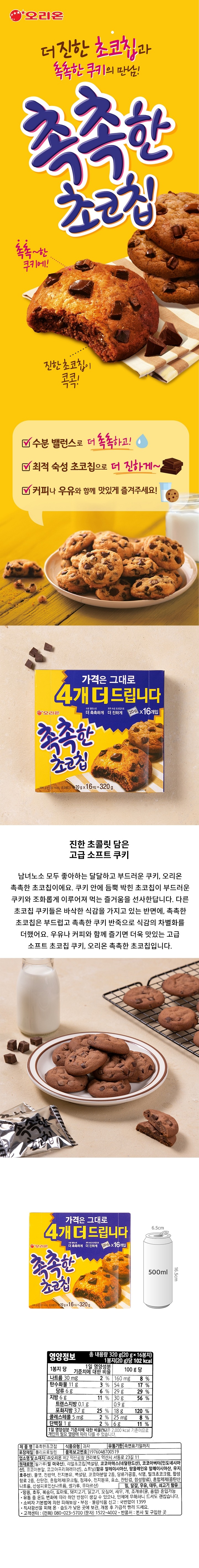 제품명:촉촉한초코칩/식품유형:과자/유통기한:측면표기일까지/포장재질:폴리프로필렌/품목보고번호:1976048700519/업소명및소재지:㈜오리온,제2익산공장,전라북도익산시서동로23길11/원재료명:밀가루(밀:미국산),리얼초코칩[백설탕,코코아매스(네덜란드산),코코아버터(인도네시아산),코코아분말,코코아프리퍼레이션],쇼트닝(팜올레인부분경화유:말레이시아산,우지:호주산),물엿,전란액,백설탕,전지분유,코코아분말,당류가공품,식염,밀크초코크럼,합성향료,잔탄검,언하이드로밀크펫,밀,달걀,우유,대두,쇠고기함유/땅콩,토마토,돼지고기,닭고기,오징어,새우,게,조개류(굴)혼입가능/소비자기본법에의한피해보상/부정,불량식품신고:국번없이1399/직사광선을피해온습도가낮은곳에보관,개봉후가급적빨리드세요/고객센터:(전화)080-023-5700(문자)1522-4002/반품처:본사및구입한곳/영양정보:총내용량320g(20gx16봉지),1봉지(20g)당102kcal-1봉지당1일영양성분기준치에대한비율-나트륨30mg(2%),탄수화물11g(3%),당류5g(5%),지방6g(11%),트랜스지방0.1g,포화지방3.4g(23%),콜레스테롤5mg(2%),단백질1g(2%)/100g당-나트륨160mg(8%),탄수화물54g(17%),당류24g(24%),지방30g(56%),트랜스지방0.7g,포화지방17g(113%),콜레스테롤25mg(8%),단백질6g(11%)/1일영양성분기준치에대한비율(%)은2,000kcal기준이므로개인의필요열량에따라다를수있습니다