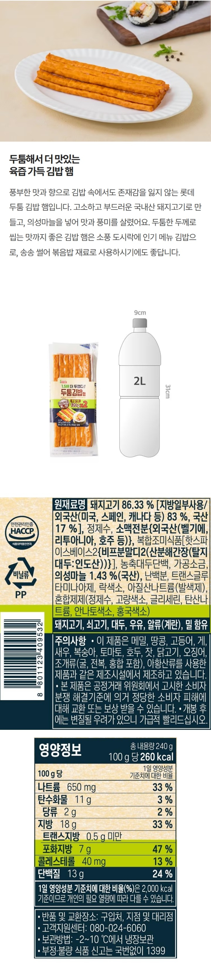 *유통기한: 하단에 별도표시일까지 *업소명 및 소재지: 롯데푸드㈜ /충청북도 청주시 흥덕구 대신로 164번길 69 *포장재질(내면): 폴리에틸렌 *원재료명: 돼지고기 90.29%(국산 73.33%,외국산(미국,스페인,캐나다 등 26.67%),정제수,돈지방(국산),농축대두단백(미국산),설탕,볶음양파시즈닝(볶음양파 분말(건조양파(양파:국산)),불활성건조효모(건조효모(국산)),정제소금,무안양파 0.90%(국산),샐러리분말,산도조절제,효모추출조미분말,비타민C,너트매그코팅,혼합제제(정제수,고량색소,글리세린,탄산나트륨,안나토색소,홍국색소) *돼지고기,쇠고기,대두 함유 *주의사항: -개봉후 가급적 빨리 드시고 남은 제품은 반드시 냉장보관(-2~10도) 하십시오(장기간 냉장보관 시 변질될 수 있으니 주의하십시오)  -본 포장재는 전자레인지용이 아니므로 전자레인지를 사용할 경우 전용 용기에 옮겨 조리하십시오. -이 제품은 알류,우유,메밀,땅콩,밀,고등어,게,새우,복숭아,토마토,호두,닭고기,조개류(굴,전복,홍합 포함),오징어,아황산류,잣을 사용한 제품과 동일한 제조시설에서 생산하고 있습니다. *본 제품은 공정거래위원회에서 고시한 소비자분쟁 해결기준에 의거 정당한 소비자 피해에 대한 교환 또는 보상 받을 수 있습니다. *반품 및 교환장소: 구입하신 곳, 지점 및 대리점 *부정,불량식품 신고는 국번없이 1399 *고객상담실: 1577-6330 *영양정보 총 내용량 120g, 100g당 185kcal/ 나트륨 640mg(32%), 탄수화물 2g(1%), 당류 2g(2%), 지방 13g(24%), 트랜스지방 0.5g미만, 포화지방 4.8g(32%), 콜레스테롤 55mg(18%), 단백질 15g(27%) *1일 영양성분 기준치에 대한 비율(%)은 2,000kcal 기준이므로 개인의 필요 열량에 따라 다를 수 있습니다