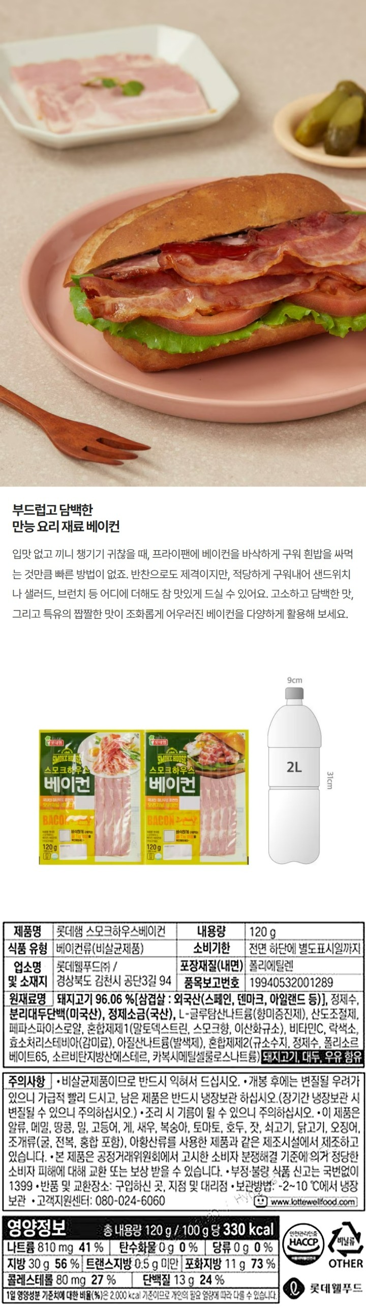 제품명 : 스모크하우스 베이컨 / 내용량 : 240g / 식품의유형 : 베이컨류(비살균제품) / 유통기한 : 전면 하단에 별도 표기일까지 / 보관방법 : -2~10℃이하에서 냉장보관/ 고객상담실 : 1577-6330(수신자요금부담) / 제조원 : 롯데푸드㈜ 경상북도 김천시 공단3길94/ 유통전문판매원 : 롯데푸드㈜ 경상북도 김천시 공단3길 94 / 원재료명 및 함량 : 돼지고기 96.06%(삼겹살 외국산 스페인,덴마크,아일랜드 등) , 정제수,분리대두단백(미국산),정제소금(국산),L글루탐산나트륨(향미증진제),산도조절제,페파스파이스로얄,혼합제제1,(말토덱스트린,스모크후레바),비타민C,락색소,효소처리스테비아,아질산나트륨(발색제),혼합제제2(규소수지,정제수,폴리소르베이트65,소르비탄지방산에스테르,카복시메틸셀룰로스나트륨)/ 알레르기유발물질 : 돼지고기,대두,우유함유 / 주의사항 : 비살균제품이므로 반드시 익혀서 드십시오. 조리 시 기름이 튈 수 있으니 주의하십시오. 이 제품은 알류,메밀,땅콩,밀,고등어,게,새우,복숭아,토마토,호두,잣,쇠고기,닭고기,오징어,조개류(굴,전복,홍합 포함), 아황산류를 사용한 제품과 같은 제조시설에서 제조하고 있습니다. 본 제품은 공정거래위원회에서 고시한 소비자 분쟁해결기준에 의거 정당한 소비자 피해에 대해 교환 또는 보상 받을 수 있습니다. / 부정불량식품신고는 국번없이 1399/ 본 제품의 구성은 70X2봉 입니다. 유통기한이 매우 짧은 제품이므로, 구매시 유의하여 주시기 바랍니다. 