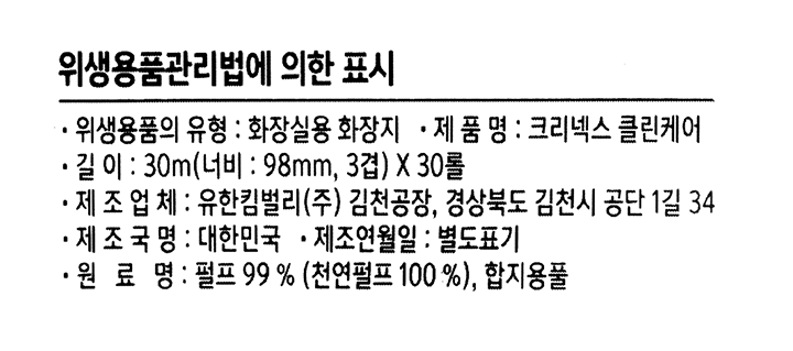 *제품명: 크리넥스 클린케어 *위생용품의 유형: 화장실용 화장지 *길이: 30m(너비: 98mm, 3겹)x30롤 *제조업체: 유한킴벌리㈜ 김천공장 / 경상북도 김천시 공단 1길 34 *제조국명: 대한민국 *원료명: 펄프 99%(천연펄프 100%), 합지용품 *고객지원센터: 전화)080-022-7007(수신자부담) 문자)1666-7067(발신자부담,mms가능) *www.yuhan-kimberly.co.kr *사용 및 보관상 주의사항: 1.직사광선 및 고온 다습한 곳을 피해 보관하고, 벌레 등 이물질이 들어가지 않도록 밀폐하여 보관하세요. 2.영,유아가 제품을 찢어 삼키거나, 포장지를 뒤집어 쓸 경우 질식의 우려가 있으니 영,유아가 손에 닿지 않는 곳에 보관하세요. 3.포장지 인쇄잉크는 열이나 일부 화학약품에 약해 묻어날 우려가 있으므로 서늘한 곳에 보관하세요. 4.본 제품은 가연성 제품이므로 화기 또는 열기의 우려가 없는 곳에 보관하세요. 5.본 제품은 화장실용으로만 사용하세요. 6.수세식변기가 막힐 우려가 있으니 화장지의 심 또는 한 번에 많은 양을 변기에 버리지 마세요. 7.제품에 이상이 있을 경우 공정거래위원회에서 고시한 소비자분쟁해결기준에 따라 교환,환불 받으실 수 있습니다. 8.본 제품에 이상이 있을 경우, 사용하지 마시고 고객지원센터로 연락하여 주세요.