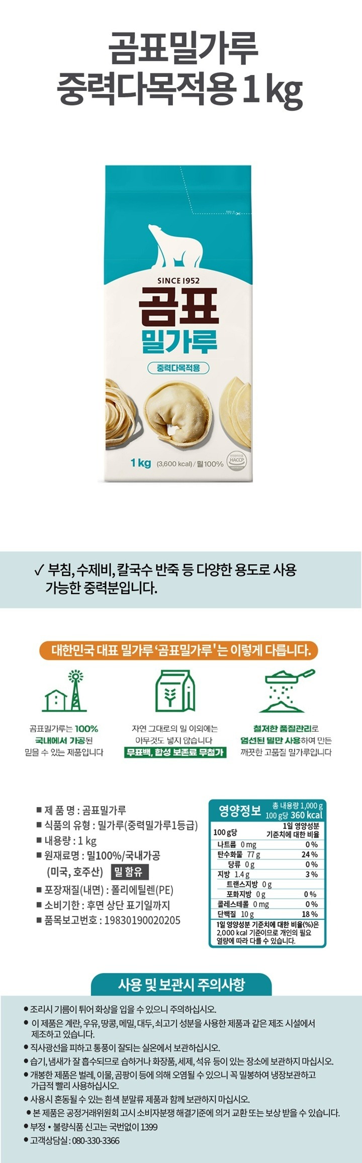 제품명:곰표밀가루/식품의유형:밀가루(중력밀가루1등급)/내용량:1kg/원재료명:밀100%,국내가공(미국,호주산),밀함유/포장재질(내면):폴리에틸렌(PE)/유통기한:후면상단표기일까지/품목보고번호:19830190020205/영양정보:총내용량1,000g(100g당365kcal)-100g당1일영양성분기준치에대한비율-나트륨10mg(1%),탄수화물79g(24%),당류1.5g(2%),지방1.5g(3%),트랜스지방0g,포화지방0.5g(3%),콜레스테롤0mg(0%),단백질10g(18%)/1일영양성분기준치에대한비율(%)은2,000kcal기준이므로개인의필요열량에따라다를수있습니다