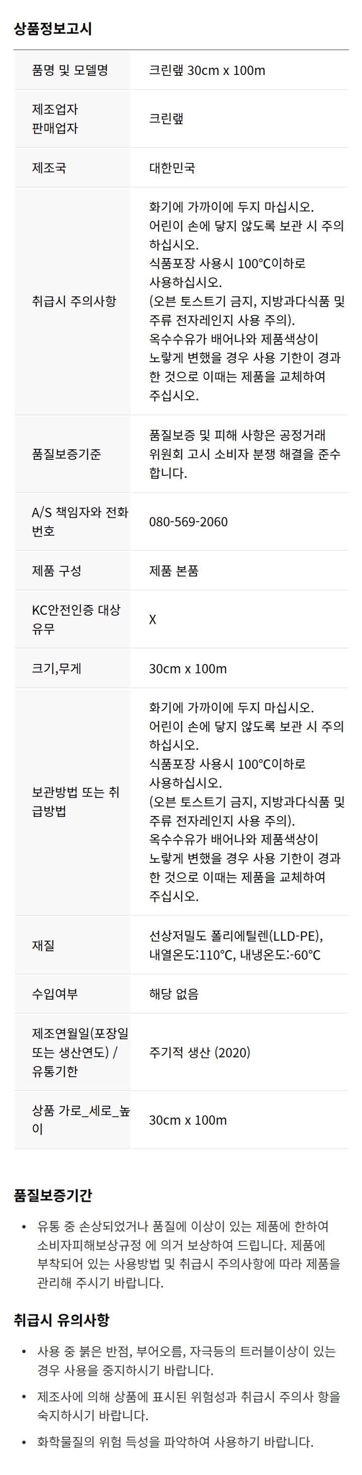 톱날 아래에 표시된 부분을 안쪽으로 누른 다음 톱날을 뜯어 내어 금속 쓰레기로 분리 배출하십시오 랩의 절단 방법 1. 뚜겅을 완전히 밀어서 랩을 수평으로 꺼낸다. * 뚜겅이 열린 상태로 자르지 마십시오 2. 뚜겅을 완전히 닫고 톱날에 가볍게 접촉하면서 몸쪽방향으로 담겨 자른다. 주의사항(제조물배상책임보험 가입 제품) - 화기 가까이에 두면 랩이 눌어붙어 사용 불가합니다. - 어린이 손에 닿지 않도록 보관시 주의하십시오. - 사용시 칼날 베임 사고에 주의하며, 폐기시 톱날을 분리하여 배출합니다. - 식품포장 사용시 100도이하로 사용하십시오.(오픈토스트기금지, 지방과다식품 및 주류 전자레인지 사용주의) - 옥수수유가 배어나와 제품색상이 노랗게 변했을 경우 사용기한이 경과한것으로는 이때는 제품을 교체하여 주십시오. 식품 위생법에 의한 표시사항 - 품명 크린랩 - 종류 식품포장용랩 - 규격 30cm(폭) x 100m(길이) - 원재료명 선상저밀도 폴리에틸렌(LLD-PE) - 첨가물명 옥수수유 - 제조년월일 별도표기 - 내열내냉온도 100도~-60도 - 영업신고 김해 제2006-00002호 - 원산지 대한민국(MADE IN KOREA) 주식회사 크린랩 -주소 경상남도 김해시 주촌면 서부로 1499번길 101-39 소비자 상담실 080-569-2080(수신자부담) 홈페이지 www.cleanwrap.co.kr 상품코드 8801252015512 본 제품은 공정거래위원회 고시 소비자분쟁해결 기준에 의거 교환 또는 보상받을 수 있습니다. 반품및 교환장소 : 구입처 및 판매원 