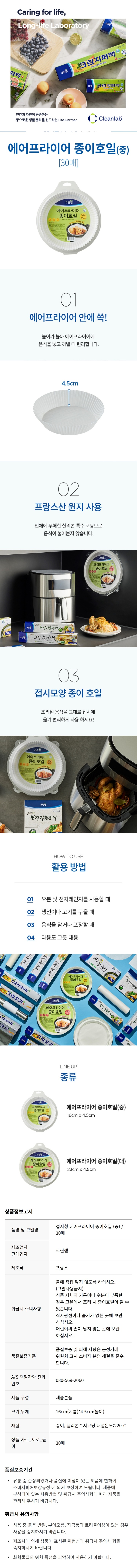 *품명 및 모델명: 에어프라이어 종이호일(중) 30매 *제조업자,판매업자: 크린?N *제조국: 프랑스 *취급시 주의사항: -불에 직접 닿지 않도록 하십시오.(그릴사용금지) -식품 자체의 기름이나 수분이 부족한 경우 고온에서 조리 시 종이호일이 탈 수 있습니다. -직사광선이나 습기가 없는 곳에 보관 하십시오. -어린이의 손이 닿지 않는 곳에 보관 하십시오. *픔질보증기준: 품질보증 및 피해 사항은 공정거래 위원회 고시 소비자 분쟁 해결을 준수합니다. *A/S 책임자와 전화번호: 080-569-2060 *제품구성: 제품 본품 *크기,무게: 16cm(지름) * 4.5cm(높이) *재질: 종이, 실리콘수지코팅,내열온도:220도 *상품 가로-세로-높이: 30매