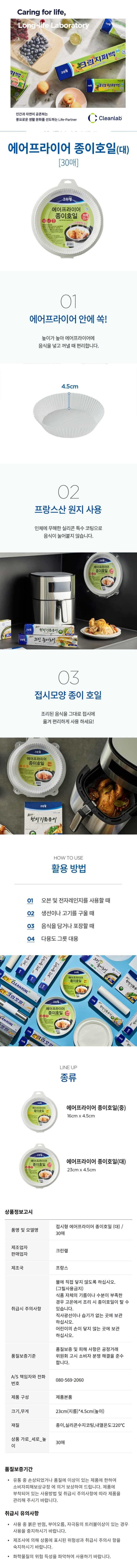*품명 및 모델명: 에어프라이어 종이호일(대) 30매 *제조업자,판매업자: 크린?N *제조국: 프랑스 *취급시 주의사항: -불에 직접 닿지 않도록 하십시오.(그릴사용금지) -식품 자체의 기름이나 수분이 부족한 경우 고온에서 조리 시 종이호일이 탈 수 있습니다. -직사광선이나 습기가 없는 곳에 보관 하십시오. -어린이의 손이 닿지 않는 곳에 보관 하십시오. *픔질보증기준: 품질보증 및 피해 사항은 공정거래 위원회 고시 소비자 분쟁 해결을 준수합니다. *A/S 책임자와 전화번호: 080-569-2060 *제품구성: 제품 본품 *크기,무게: 23cm(지름) * 4.5cm(높이) *재질: 종이, 실리콘수지코팅,내열온도:220도 *상품 가로-세로-높이: 30매