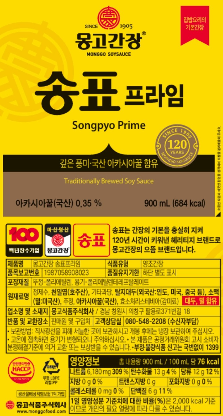 제품명:몽고간장 송표프라임 품목보고번호:1987058908023 식품유형:양조간장 원재료명:정제수,천일염(호주산),기타과당,탈지대두(외국산:인도,미국,중국),소맥(밀:미국산),주정,아카시아벌꿀(국산),효소처리스테비아 대두,밀 함유 포장재질:뚜껑-폴리에틸렌(PE), 용기-폴리에틸렌테레프탈레이트(PET) 품질유지기한:전면표시일까지 보관벙법:건조하고 서늘한 곳에 보관하시고 개봉 후 사용 시 냉장보관 하십시오. 본 제품은 소비자 분쟁해결 기준에 의거 교환 또는 보상 받을 수 있습니다. 반품 및 교환장소:판매원 및 구입처 업소명 및 소재지:몽고식품주식회사-경남 창원시 의창구 팔용로 371번길 18 부정,불량 식품 신고는 국번없이 1399 소비자상담실:080-548-228 www.monggofood.co.kr 몽고식품은 우리 아이들에게 희망의 통로가 되고자 합니다 몽고간장의 판매수익금 일부는 매월<굿네이버스>와 <초록우산 어린이재단>에 전달되어 꿈과 희망이 필요한 저소득 가정 아이들을 위해 소중히 사용됩니다. 영양정보:총 내용량 900ml 100mk 당 80kcal 나트륨 6180mg 309% 탄수화물 13g 4% 당류 12g 12% 지방 0g 0% 트랜스지방 0g 포화지방 0g 0% 콜레스테롤 0mg 0% 단백질 6g 11%  1일 영양성분 기준치에 대한 비율(%)은 2,000kcal기준이므로 개인의 필요 열량에 따라 다를 수 있습니다.