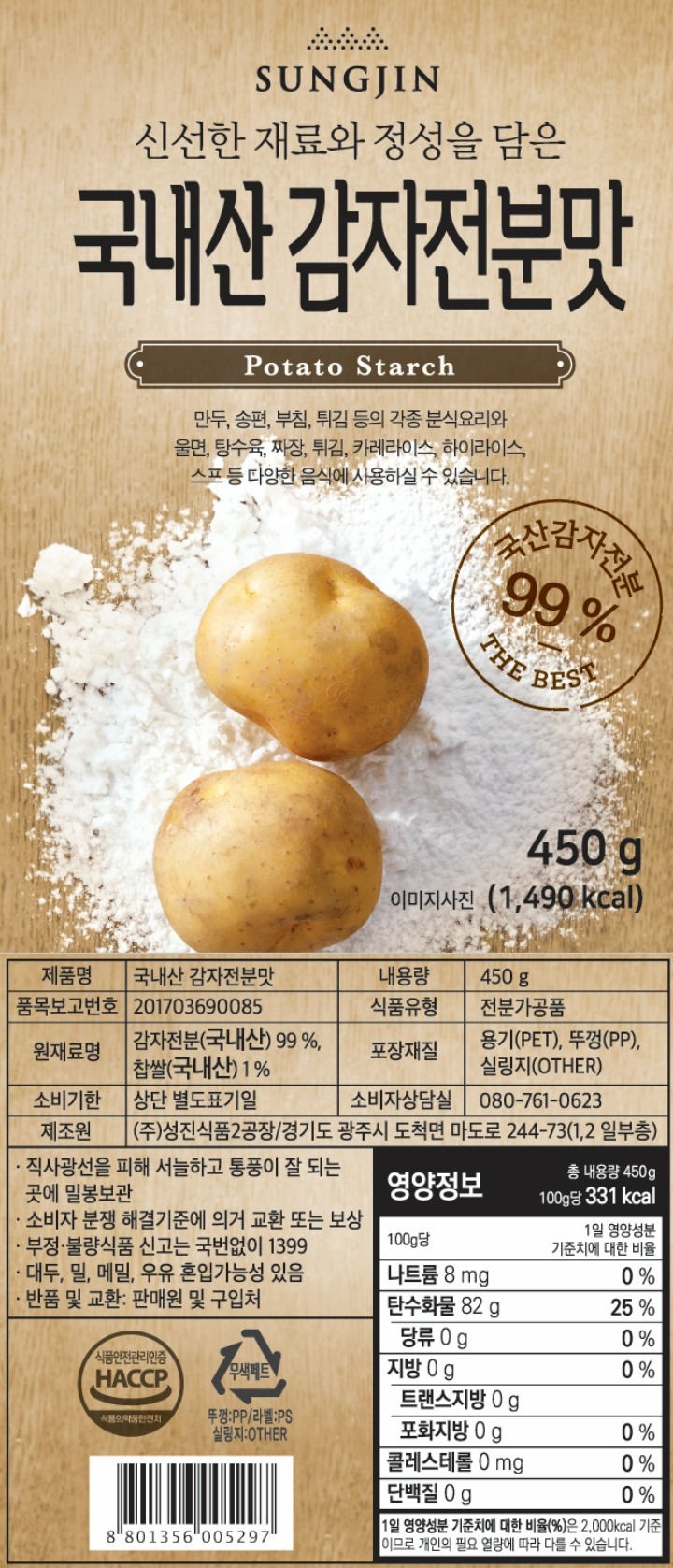 신선한 재료와 정성을 담은 국내산 감자전분맛 국산감자전분 99 % - THE BEST  제품명:국내산 감자전분맛,  내용량:450 g,  식품의 유형:전분가공품,  원재료명 및 함량:감자전분(국내산) 99 %, 찹쌀(국내산) 1 %,  유통기한:별도표기일까지,  제조원:성진식품 2공장 / 경기도 광주시 도척면 마도로 244-73 (1,2 일부층) 포장재질,용기-PET, 뚜껑-PP, 실링지(OTHER) 품목보고번호,201703690085 *보관방법 : 직사광선을 피해 서늘하고 통풍이 잘 되는 곳에 보관하십시오. *반품 및 교환장소 : 본사 및 구입처(유통과정에서 변질된 제품은 본사 및 구입처에서 즉시 교환해 드립니다.) *이 제품은 대두, 밀, 메밀을 사용한 제품과 같은 제조시설에서 제조하고 있습니다. *본 제품은 공정거래위원회 고시 소비자 분쟁 해결기준에 의거 교환 또는 보상 받을 수 있습니다. *부정,불량 식품신고는 국번없이 1399 페트 뚜껑:PP 라벨:PS 실링지:OTHER 8801356005297