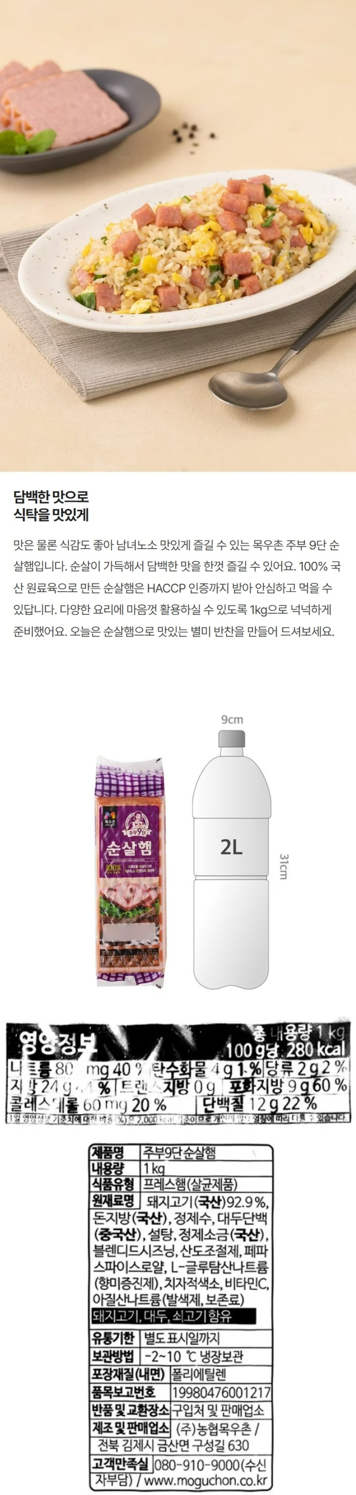 주부9단 순살햄 제품명 주부9단 순살햄 내용량 1kg 식품유형 프레스햄(살균제품) 원재료명 돼지고기(국산)92.9% 돈지방(국산) 정제수 대두단백(중국산) 설탕 정제소금(국산) 블렌디드시즈닝 산도조절제 페파스파이스로얄 L-글루탐산나트륨(향미증진제) 치자적색소 비타민C 아질산나트륨(발색제 보존료) 돼지고기 대두 쇠고기 함유 유통기한 별도 표시일까지 보관방법 -2~10 냉장보관 포장재질(내면) 폴리에틸렌 품목보고번호 19980476001217 반품 및 교환장소 구입처 및 판매업소 제조 및 판매업소 (주) 농협목우촌/전북 김제시 금산면 구성길 630 고객만족실 080-910-9000(수신자부담)/ www.moguchon.co.kr ccm 안전관리인증 HACCP 자체검사필 비닐류 OTHER 주부9단 순살햄 주의사항 개봉한 제품으 변질될 우려가 있으니 반드시 냉장보관하시고 바로 드십시오 부정 불량 식품 신고는 국번없이 1399 제품표면에 비닐이 있는 경우 반드시 제거하신 후 조리하시고 없는경우에도 제품에 이상이 없으므로 안심하고 조리하십시오 본포장재는 전자레인지용이 아니므로 전자레인지를 사용랑 경우 전자레인지용 용기에 옮겨서 조리하십시오 본 제품은 알류(계란) 밀 토마토 우유 닭고기 조개류를 사용한 제품과 같으 제조시설에서 제조하고 있습니다. 본 제품은 소비자분쟁해결기준에 의거 교환 또는 보상을 받을 수 있습니ㅏㄷ. 사용 후 포장재는 반드시 분리배출하여 주십시오 8803712128282 농협목우촌