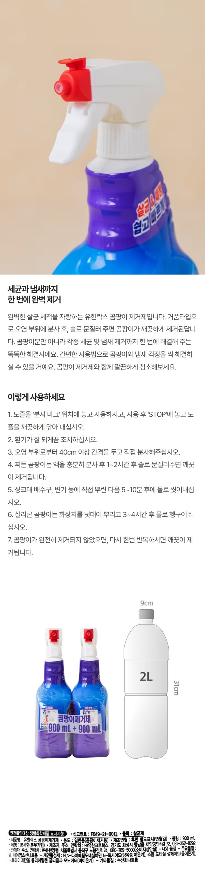 안전확인대상 생활화학제품 표시사항; 신고번호:FB19-21-0012 품목: 살균제 제품명: 유한락스 곰팡이제거제 용도: 일반용(곰팡이제거용) 제조연월: 후면 별도표시(연월일) 용량: 500ml 제형: 분사형(분무기형) 제조자,주소,연락처: ㈜유한크로락스, 경기도 화성시 향남읍 제약공단4길 72, 031-352-8292 판매자, 주소, 연락처: ㈜유한양행, 서울특별시 동작구 노량진로 74, 080-789-5000(소비자상담실) 사용물질; 주요물질: 물, 차아염소산나트륨 계면활성제: N,N-다이메틸도데실아민 N-옥사이드(양쪽성 이온계), 소듐 도데실 설페이트(음이온계), 1-트라이테칸올 폴리에틸렌 글리콜과 모노에터(비이온계) 기타물질: 수산화나트륨 사용상주의사항; 1. 어린이 손이 닿지 않는 곳에 보관하십시오. 2. 용기와 결합된 뚜껑을 억지로 벗기지 마십시오. 3. 사용하기 전에 표시사항을 확인하십시오. 4. 용도 이외에는 사용하지 마십시오. 5. 사용시 고무장갑을 착용하고, 항상 충분한 환기 상태를 유지해야 합니다. 6. 사람이나 음식물에 직접 분사하지 마십시오. 7. 눈보다 높은 곳에 사용시 분사액이 눈에 들어갈 수 있으므로 스펀이나 천에 묻혀 사용하십시오. 8. 섬유(의류,커튼),벽지,목재,금속 등의 부위에는 사용하지 마시고, 욕조, 대리석 등에 사용시 변색될 수 있으므로 사전에 보이지 않는 부위에 변색 유무 확인후 사용하십시오. 9. 동물성 모직으로 만든 솔이나 철수세미에 묻혀 사용하지 마십시오. 10. 다른제품(특히 산성세정제, 식초, 합성세제 등)과의 병용 또는 혼합 사용시 유해가스가 발생될 수 있으니 주의하십시오. 11. 직사광선이나 열기에 노출시키지 마십시오. 12 넘어진 채로 두면 액이 흘러 나올 수 있으니 방치하지 마십시오. 13. 원래의 용기에 보관하십시오. 14. 사용시 액(거품 등)이 의류에 튀면 탈색되오니 주의하시기 바랍니다. 15. 실리콘을 오래 방치했을 경우 곰팡이가 깊숙이 침투하여 제거가 힘들 수 있으니 곰팡이가 생겼을 경우 빨리 