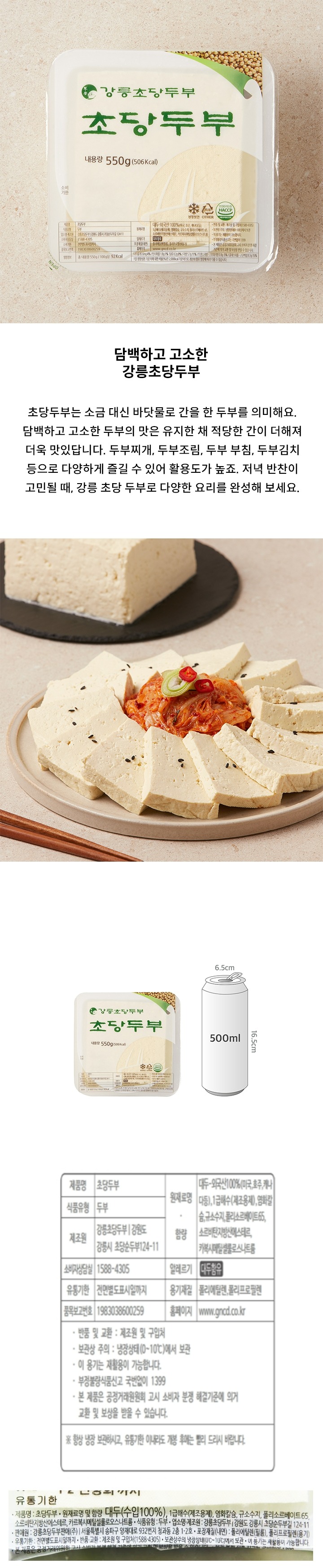 유통기한 내용량 550g 8809009552143 냉장보관 비닐류 OTHER 식품안전관리인증 HACCP 제품명 초당두부 식품유형 두부 업소명 제조원 강릉초당두부/강원도 강릉시 초당순두부길 124-11 033-652-1111 유통기한 전면별도표시일까지 품목보고번호 1983038600259 원재료명 대두 외국산 100%(미국 호주 캐나다 등) 1급해수(제조용제) 염화칼슘 규소수지 폴리소르베이트65 소르비탄지방산에스테르 카복시메틸셀룰로스나트륨 알레르기 *대두함유 포장재질(내면)폴리에틸렌(필름) 폴리프로필렌(용기) 홈페이지 www.gncd.co.kr 반품 및 교화: 제조원 및 구이버 보관상주의:냉장상태(0~10)에서 보관 이용기는 재활용이 가능합니다. 부정불량식품신고는 국번없이 1399 본 제품은 공정거래위원회 고시 소비자 분쟁 해결 기준에 의거 교환 및 보상을 받을 수 있습니다.