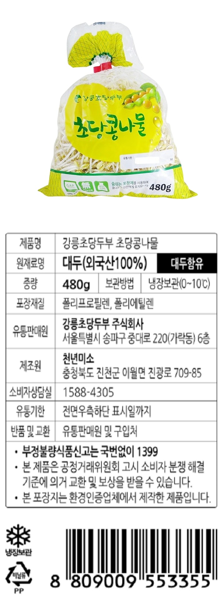 제품명: 강릉초당두부 초당콩나물 원재료명: 대두(외국산100%) 대두함유 중량: 480g 보관방법: 냉장보관(0~10℃) 포장재질: 폴리프로필렌, 폴리에틸렌 유통판매원: 강릉초당두부 주식회사 서울특별시 송파구 중대로 220(가락동) 6층 제조원: 천년미소 충청북도 진천군 이월면 진광로 709-85 소비자상담실: 1588-4305 유통기한: 전면우측하단 표시일까지 반품 및 교환: 유통판매원 및 구입처 부정불량식품신고는 국번없이 1399 본 제품은 공정거래위원회 고시 소비자 분쟁해결 기준에 의거 교환 및 보상을 받을 수 있습니다. 본 포장지는 환경인증업체에서 제작한 제품입니다.