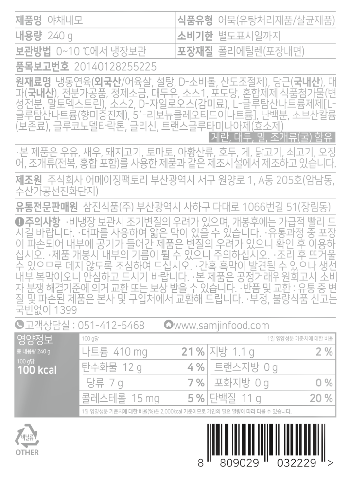 *제품명: 야채네모 *식품유형: 어묵(유탕처리제품/살균제품) *내용량: 240g *유통기한: 전면 별도표시일까지 *보관방법: 0~10도에서 냉장보관 *포장재질: 폴리에틸렌(포장내면) *원재료명: 냉동연육(외국산/어육살,설탕,D-소비톨,산도조절제),당근(국내산),대파(국내산),전분가공품,정제소금,대두유,기타주류,포도당,혼합제제 식품첨가물(변성전분,말토덱스트린),어육추출액(소스),D-자일로오스, L- 글루탐산나트륨제제(L-글루탐산나트륨(향미증진제),5-리보뉴클레오티드이나트륨),난백분,소브산칼륨(보존료),글루코노델타락톤,글리신,트랜스글루타마나아제(효소제) *계란,대두,게 함유 *본 제품은 우유,밀,새우,돼지고기,토마토,아황산류,호두,닭고기,쇠고기,오징어,조개류(굴,전복,홍합 포함)를 사용한 제품과 같은 제조시설에서 제조하고 있습니다. *제조원: F1-삼진식품(주)/부산광역시 사하구 다대로 1066번길 51(장림동) , F2-주식회사 어메이징팩토리/부산광역시 서구 원양로 1,A동 205호(양남동,수산가공선진화단지) *유통전문판매원: 삼진식품(주) / 부산광역시 사하구 다대로 1066번길 51(장림동) *주의사항: -비냉장 보관 시 조기변질의 우려가 있으며, 개봉후에는 가급적으로 빨리 드시기 바랍니다. -유통과정 중 포장이 파손되어 내부에 공기가 들어간 제품은 변질의 우려가 있으니 확인 후 이용하십시오. -제품 개봉 시 내부의 기름이 튈 수 있으니 주의하십시오 -조리 후 뜨거울 수 있으므로 데지 않도록 조심하여 드십시오 -간혹 흑막이 발견될 수 있으나 생선 내부 복막이오니 안심하고 드시기 바랍니다 -본 제품은 공정거래위원회 고시 소비자 분쟁 해결기준에 의거 교환 또는 보상 받을 수 있습니다 -반품 및 교환: 유통 중 변질 및 파손된 제품은 본사 및 구입처에서 교환해드립니다. -부정,불량식품신고는 국번없이 1399 -고객상담실: 051-412-5468 -www.samjinfood.com *영양정보 총 내용량 240g,245kcal/ 나트륨 990mg(50%), 탄수화물 