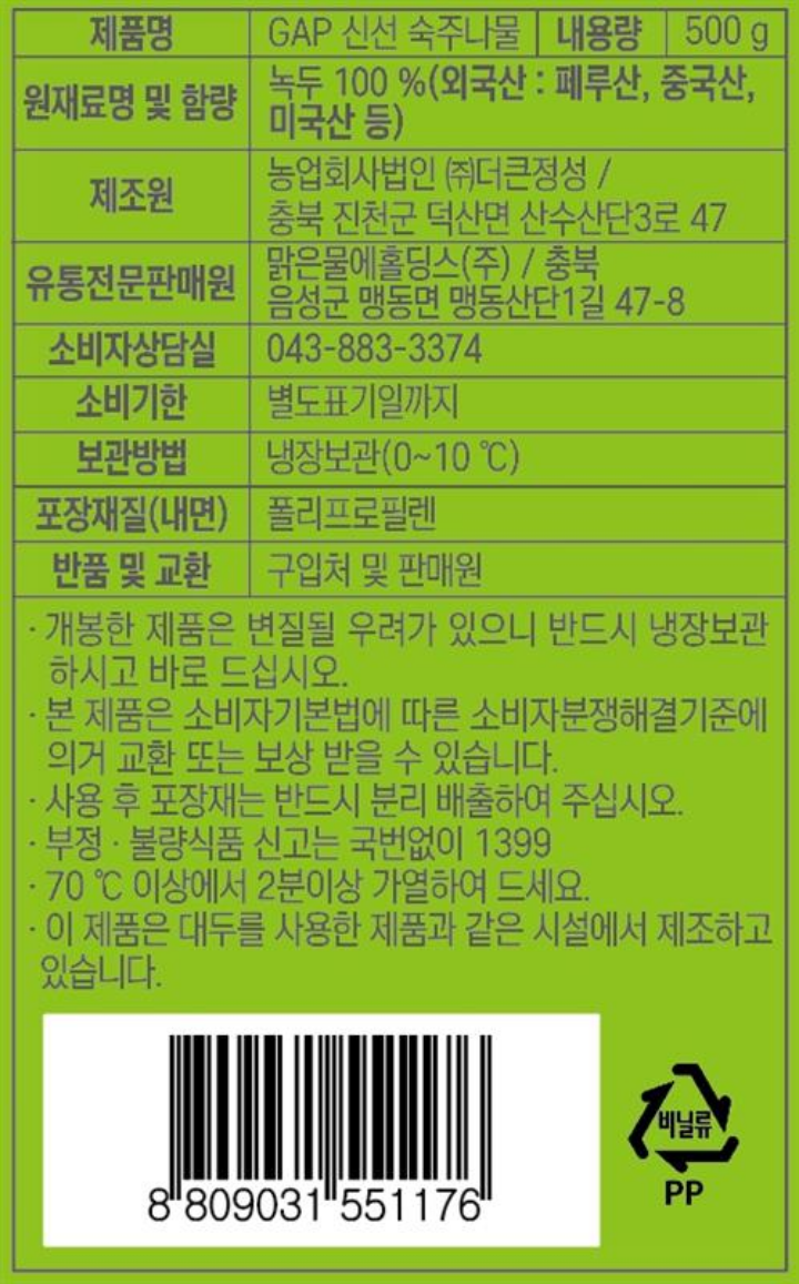 제품명: 더 아삭한 숙주나물 내용량: 500g 원재료명 및 함량: 녹두100%(외국산:미얀마,중국산,호주산 등) 제조원; F1:농업회사법인㈜더큰정성/ 충북 진천군 덕산읍 산수산단 3로 47 F2: ㈜싱싱한 / 경기도 이천시 신둔면 서이천로 853번길 257 유통기한: 전면 하단 표기일까지 보관방법: 냉장(0~10℃) 상태에서 보관하세요. 포장재질(내면):폴리프로필렌 반품 및 교환장소: 구입처 주의사항: 개봉한 제품은 변질될 우려가 있으니 반드시 냉장보관 하시고 바로 드십시오. 본 제품은 소비자 기본법에 의한 소비자 분쟁해결 기준에 의거 교환 또는 보상 받을 수 있습니다. 사용 후 포장재는 반드시 분리배출하여 주십시오. 부정, 불량식품 신고는 국번없이 1399 조리시 씻은 후 70℃ 이상에서 2분 이상 가열하여 드십시오. 이 제품은 대두를 사용한 제품과 같은 시설에서 제조하고 있습니다.