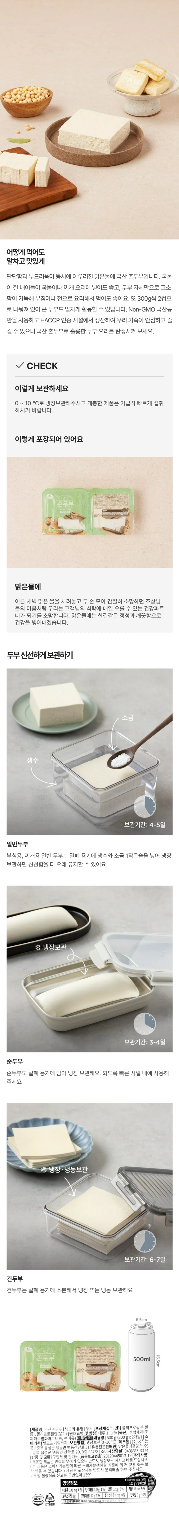 *제품명: 국산촌두부 *식품의 유형: 두부 *포장재질(내면): 폴리프로필렌(필름),폴리프로필렌(용기) *원재료명 및 함량: 대두100%(국산), 혼합제제(조제해수염화마그네슘,현미유) *대두함유 *내용량: 600g(300g*2개입) *유통기한: 별도표기일까지 *보관방법: 냉장보관(0~10도) *제조원: ㈜꿈꾸는콩/충북 음성군 맹동면 맹동산단로31 *유통전문판매원: ㈜맑은식품/충북 음성군 삼성면 하이텍산단로 137 *소비자상담실: 043-883-1701 *반품 및 교환: 구입처 및 판매원 *주의사항: -본 제품은 공정거래위원회 고시 소비자 분쟁 해결기준에 의거 교환 및 보상을 받을 수 있습니다.  -사용 후 포장재는 반드시 분리 배출하여 주십시오 -부정,불량식품 신고는 국번없이 1399 -개봉한 제품은 변질될 우려가 있으니 반드시 냉장보관 하시고 바로 드십시오.