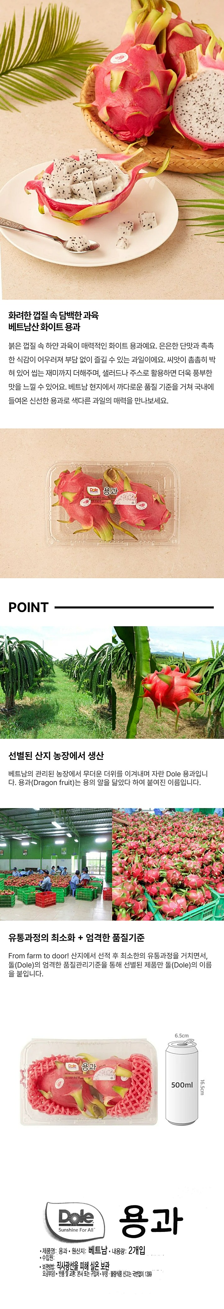 이마트 에브리데이 365일 당도 보장제 해당상품은 샘플링 당도측정 상품입니다. 즙을 내서 부위별 평균당도를 측정함에 따라 당도오차가 발생할 수 있습니다. 용고 Dragon Fruit Dole Sunchine for all 원산지: 베트남 입수:2입(팩) 보관방법: 서늘한 곳에 보관 페트