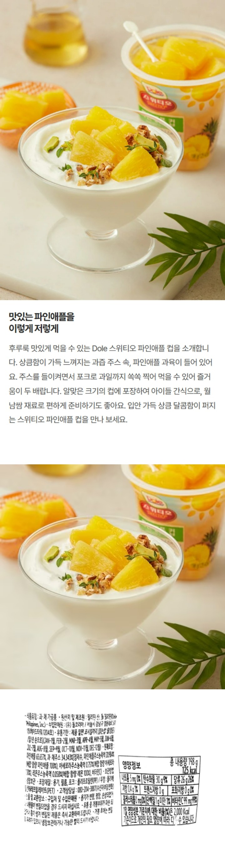 제품명: 돌 스위티오 파일애플 컵(Dole Sweetio Pineapple Cup) 내용량: 198g(125kcal) 식품유형: 과,채 가공품 원산지 및 제조원: 필리핀 산, 돌 필리핀(Dole Philippines, Inc.) 수입판매원: (유)돌코리아/ 서울시 강남구 영동대로 511 (트레이드타워 1204호) 유통기한: 제품 밑면 표시일까지 [읽는법: 월(영문)/일/년 순으로] (JAN-1월, FEB-2월, MAR-3월, APR-4월, MAY-5월, JUN-6월, JUL-7월, AUG-8월, SEP-9월, OCT-10월, NOV-11월, DEC-12월) 원재료명: 파인애플 65.657%, 과채주스 4.34%[정제수, 파인애플주스농축액 20.984%(배합 함량 파인애플 100%) 아세로라주스농축액 0.751%(배합 함량 아세로라 100%), 레몬주스농축액 0.058%(배합 함량 레몬 100%)] 성분명 및 함량: 비타민C(99mg) 보관방법: 냉장보관 포장재질: 용기, 필름 : 폴리프로필렌(PP) / 포크: 폴리스티렌(PS) / 뚜껑: 폴리에틸렌테레프탈레이드(PET) 고객상담실: 080-204-3887(수신자부담전화) 반품 및 교환장소: 구입처 및 수입판매원 주의사항: 용기가 변형, 팽창, 손상되었거나 내용물이 변질되었을 경우 드시지 마십시오. 유통 중 개봉부위가 파손 되었거나 흠이 생겨 변질된 제품은 즉시 교환하여 드립니다. 개봉 후에는 변질의 우려가 있으니 냉장보관하거나 가능한 빨리 드시기 바랍니다. 본 제품은 공정거래위원회 고시 소비자 분쟁해결기준에 의거 보상 받을 수 있습니다. 부정, 불량식품 신고는 국번없이 1399 영양정보 총 내용량 198g 125kcal 총 내용량당 1일 영양성분 기준치에 대한 비율 나트륨 5mg 0% 탄수화물 30g 9% 당류 26g 26% 지방 0.4g 1% 트랜스지방 0g 포화지방 0g 0% 콜레스테롤 0mg 0% 단백질 1g미만 1% 비타민C 99mg 99% 1일 영양성분 기준치에 대한 비율(%)은 2,000kcal 기준