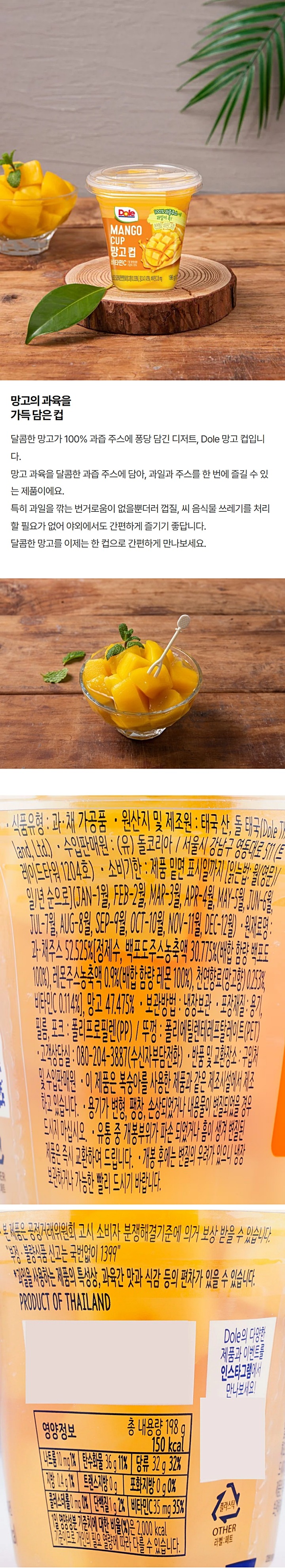돌 망고 컵(Dole Mango Cup) / 식품의유형 : 과채가공품 / 원산지및제조원 : 태국 산 돌 태국 / 수입판매원 : (유)돌코리아 / 서울시 강남구 영동대로 511(트레이드타워 1204호) / 유통기한 : 제품 밑면 표시일까지 (월일년순) / 내용량:198g(145kcal) / 원재료명 및 함량 : 망고 55% / 과채주스 45%[정제수,백포도주스농축액 28.930%(배합함량 백포도 100%),천연망고향0.3%,레몬주스농축액0.182%(배합함량 레몬 100%),비타민C,젖산칼슘,구연산) / 보관방법 : 냉장보관(0~10℃) / 포장재질 : 용기,뚜껑,포크(폴리스테인PS)/ 필름 폴리프로필렌(PP)/ 고객상담실 : 080-204-3887(수신자부담)/ 반품및교환장소 : 구입처 및 수입판매원 / 주의사항 : 용기가 변형,팽창,손상되었거나 내용물이 변질되었을 경우 드시지 마십시오. / 본 제품은 복숭아를 사용한 제품과 같은 제조시설에서 제조하고 있습니다. 유통 중 개봉부위가 파손 되었거나 흠이 생겨 변질된 제품은 즉시 교환하여 드립니다. / 영양정보 나트륨 10mg 1% / 탄수화물 34g /당류 32g 32% /지방 0.4g 1% /트랜스지방 0g /포화지방 0g 0% /콜레스테롤 0mg 0% /단백질 1g 2% / 1열 영양성분 기준치에 대한 비율(%)은 2,000kcal 기준이므로 개인의 필요 열량에 따라 다를 수 있습니다. 