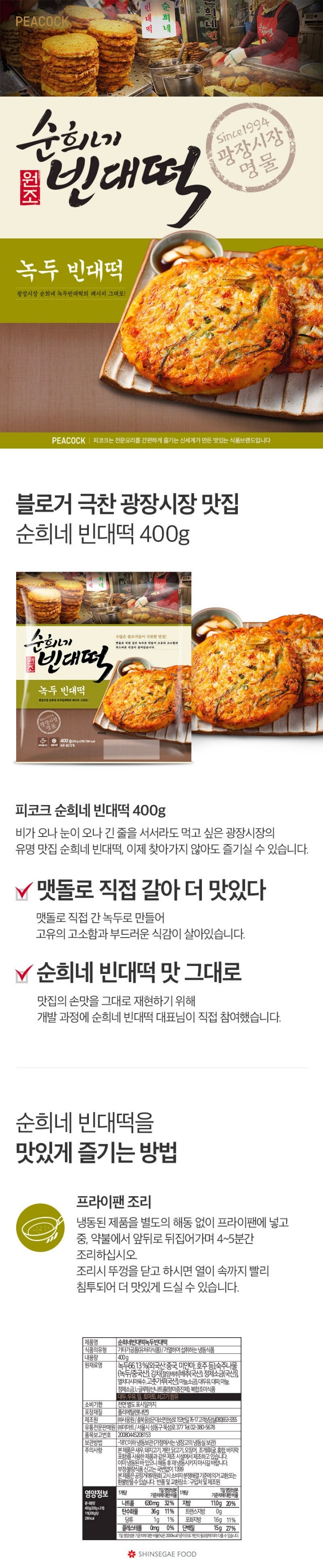 PEACOCK 피코크는 전문요리를 간편하게 즐기는 신세계가 만든 맛있는 식품브랜드입니다. 순희네 원조 빈대떡 녹두빈대떡 광장시장 순희네 녹두빈대떡의레시피 그대로 맷돌에 녹두를 직접갈아 만든 담백한 녹두전입니다. 제품명 순희네빈대떡녹두빈대떡 식품유형 기타가공품(유처리식품)/ 가열하여 섭취하는 냉동식품 내용량 400g 원재료명 녹두(외국산:중국 미얀마 호주 등) 숙주나물(녹두:중국산) 김치(절임배추(배추(국산) 정제소금(국산)) 멸치다시마육수 고춧가루(국산) 마늘 소금) 대두유 대파 마늘 정제소금 L-글루탐산나트륨(향미증진제) 보합조미식품 대두 우유 밀 토마토 쇠고기 함유 유통기한 전면 별도 표시일까지 포장재질 폴리에틸렌(내면) 제조원 (주)사옹원/충북 음성군 대소면 한삼로 153번길 76-17 고객상담실 (080)653-3355 유통전문 판매원 (주)이마트/서울시 성동구 뚝섬로 377 Tel. 02-380-5678 보관방법 -18이하 냉동보관(가정에서는 냉장고의 냉동실 보관) 반품 및 교환장소 구입처 및 제조원 품목보고번호 20080445208153 주의사항 본 제품은 계란 우유 땅콩 대두 밀 메밀 새우 복숭아 토마토 호두 닭고기 쇠고기 오징어를 사용한 제품과 같은 제조시설에서 제조하고 있습니다. 본 제품으 공정거래위원회고시 소비자분쟁해결기준에 의거 교환 또는 환불받을 수 있습니다 제품의 특징 녹두에 숙주 김치 파가 듬뿍 들어있어 광장시장 순희네 녹두빈대떡 맛의 비결이 그대로 담겨 있습니다. 조리된 제품이므로 프라이팬에서 간편하게 데워서 바로 드실 수있도록 만든 간편(HMR) 제품입니다. 데운 후 드세요 바쁜 시간도 간편하게 도리해서 드실 수 있는 가정식사 대체 식품)Home Meal Replacement) 냉동보관 보관방법:냉동보관 구입 후 냉동보관 하시고 개봉 후에는 가능한 빨리 드시기 바랍니다. 조리방법 프라이팬 조리 냉동된 제품을 별도의 해동없이 프라이팬에 넣고 중 약불에서 앞뒤로 뒤집어가며 4~5분간 조리 하십시오 조리 시 뚜껑을 닫고 하시면 여이 속까