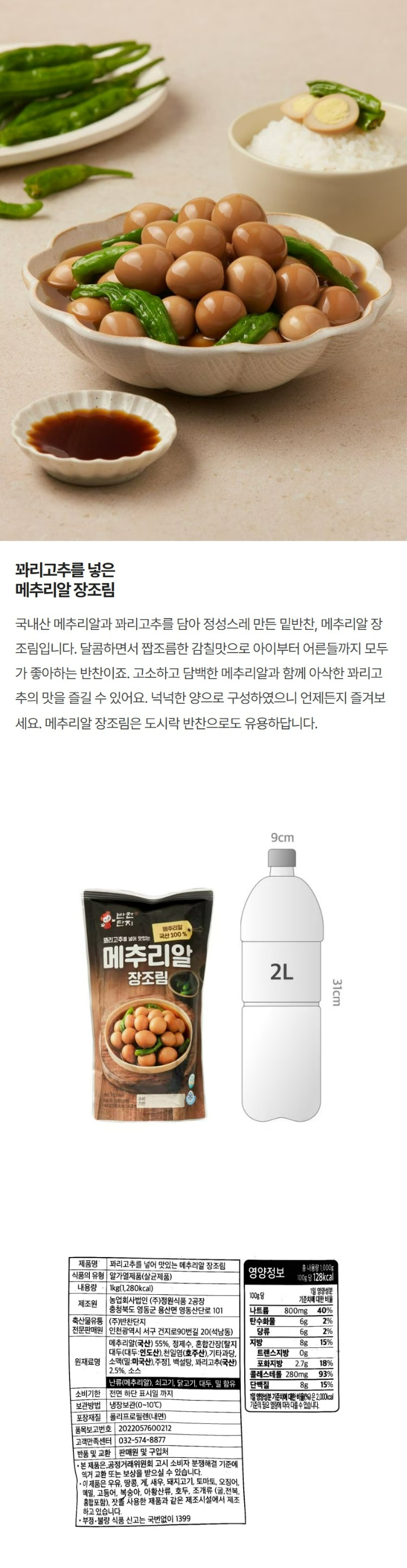 제품명:꽈리고추를넣어맛있는메추리알장조림/축산물가공품의유형:알가열제품(살균제품)/내용량:1kg/제조원:농업회사법인㈜정원식품,충청북도영동군용산면용심로1350/축산물유통전문판매원:㈜반찬단지,인천광역시서구건지로95번길20/원재료명및함량:메추리알(국산)55%,정제수,혼합간장(정제수,탈지대두(대두:인도산),천일염(호주산),기타과당,소맥(밀),주정,효모추출물,효소처리스테비아,파라옥신안식향산에틸(보존료),종국,감초추출물,영양강화제),백설탕,꽈리고추(국산)2.5%,로스트비프엑기스(소스류),난류(메추리알),쇠고기,닭고기,대두,밀함유/유통기한:전면하단표시일까지/보관방법:냉장보관(0~10도)/포장재질:폴리프로필렌(내면)/품목보고번호:20040405001-72/고객만족센터:032-574-8877/반품및교환:판매원및구입처/본제품은공정거래위원회고시소비자분쟁해결기준에의거교환또는보상받으실수있습니다/이제품은복숭아,아황산류,호두,조개류(굴,전복,홍합포함),잣을사용한제품과같은제조시설에서제조하고있습니다/부정,불량식품신고는국번없이1399