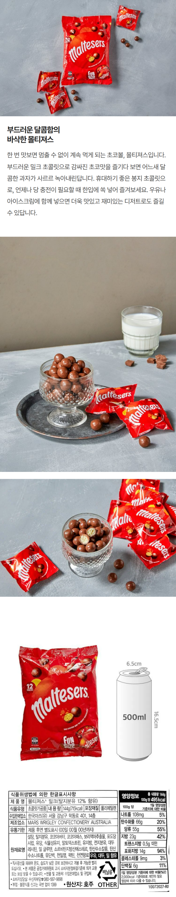 식품위생법에 의한 한글표시사항 제품명: 몰리져스 밀크(탈지분유 12%함유) 식품유형: 초콜릿가공품 내용량: 144g(715kcal) 포장재질: 폴리에틸렌 수입판매업소: 한국마즈(유) 서울 강남구 학동로 401,14층 제조업소 MARS WRIGLEY CONFECTIONERY AUSTRALIA 유통기한 : 제품 후면 별도표시 (00일 00월 00년까지) 원재료명: 설탕, 탈지분유, 코코아버터, 코코아메스, 보리맥아추출물, 포도당시럽, 유당, 식물성유지, 말토덱스트린, 유지방, 전지분유, 대두레시틴, 밀 글루텐, 소르비탄지방산에스테르, 탄산수소칼륨, 탄산수소나트륨, 유단백, 천일염, 펙틴, 천연향료 우유, 대두, 밀 함유 직사광선을 피하여 온도, 습도가 낮은 곳에 보관하시고 개봉 후 가능한 빨리 드십시오. 본 제품은 공정거래위원회 고시 소비자분쟁해결기준에 의거 교환 또는 보상 받을 수 있습니다. 반품 및 교환처: 수입판매업소 및 구입처 소비자 상담실: 소비자부담 080-567-9898 부정불량식품 신고는 국번없이 1399 원산지: 호주